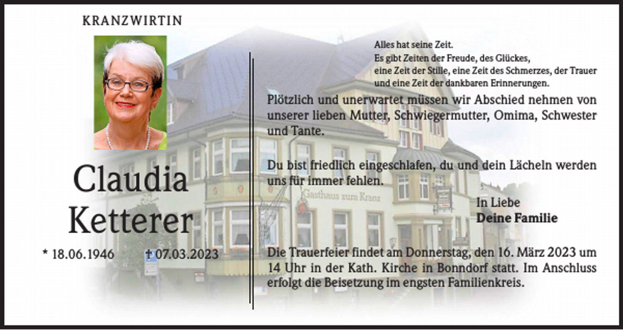 <p>KR A N ZWI R T I N<br />Alles hat seine Zeit.<br />Es gibt Zeiten der Freude, des Glückes,<br />eine Zeit der Stille, eine Zeit des Schmerzes, der Trauer<br />und eine Zeit der dankbaren Erinnerungen.</p><p>Plötzlich und unerwartet müssen wir Abschied nehmen von<br />unserer lieben Mutter, Schwiegermutter, Omima, Schwester<br />und Tante.</p><p>Claudia<br />Ketterer<br />* 18.06.1946</p><p>† 07.03.2023</p><p>Du bist friedlich eingeschlafen, du und dein Lächeln werden<br />uns für immer fehlen.<br />In Liebe<br />Deine Familie<br />Die Trauerfeier findet am Donnerstag, den 16. März 2023 um<br />14 Uhr in der Kath. Kirche in Bonndorf statt. Im Anschluss<br />erfolgt die Beisetzung im engsten Familienkreis.</p>