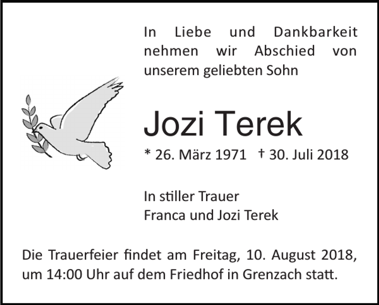 <p>In Liebe und Dankbarkeit<br />nehmen wir Abschied von<br />unserem geliebten Sohn</p><p>Jozi Terek<br />* 26. März 1971 † 30. Juli 2018<br />In s�ller Trauer<br />Franca und Jozi Terek<br />Die Trauerfeier ﬁndet am Freitag, 10. August 2018,<br />um 14:00 Uhr auf dem Friedhof in Grenzach sta�.</p>