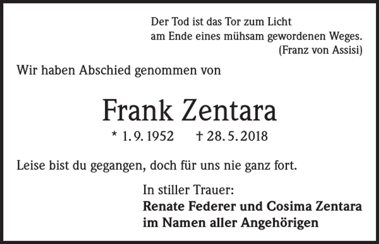 <p>Der Tod ist das Tor zum Licht<br />am Ende eines mühsam gewordenen Weges.<br />(Franz von Assisi)</p><p>Wir haben Abschied genommen von</p><p>Frank Zentara<br />* 1. 9. 1952 † 28. 5. 2018</p><p>Leise bist du gegangen, doch für uns nie ganz fort.<br />In stiller Trauer:<br />Renate Federer und Cosima Zentara<br />im Namen aller Angehörigen</p>