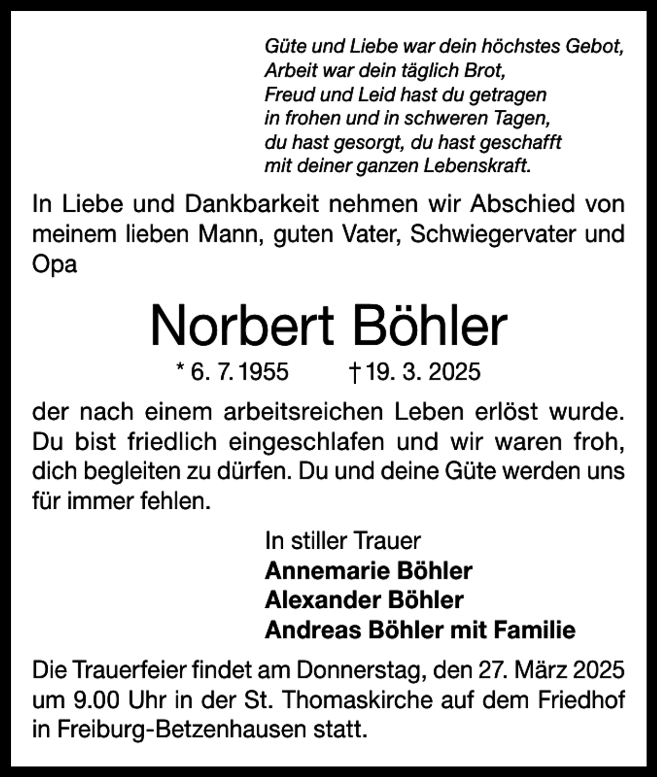 <p>Güte und Liebe war dein höchstes Gebot,<br />Arbeit war dein täglich Brot,<br />Freud und Leid hast du getragen<br />in frohen und in schweren Tagen,<br />du hast gesorgt, du hast geschafft<br />mit deiner ganzen Lebenskraft.</p><p>In Liebe und Dankbarkeit nehmen wir Abschied von<br />meinem lieben Mann, guten Vater, Schwiegervater und<br />Opa</p><p>Norbert Böhler<br />* 6. 7. 1955</p><p>† 19. 3. 2025</p><p>der nach einem arbeitsreichen Leben erlöst wurde.<br />Du bist friedlich eingeschlafen und wir waren froh,<br />dich begleiten zu dürfen. Du und deine Güte werden uns<br />für immer fehlen.<br />In stiller Trauer<br />Annemarie Böhler<br />Alexander Böhler<br />Andreas Böhler mit Familie<br />Die Trauerfeier findet am Donnerstag, den 27. März 2025<br />um 9.00 Uhr in der St. Thomaskirche auf dem Friedhof<br />in Freiburg-Betzenhausen statt.</p>
