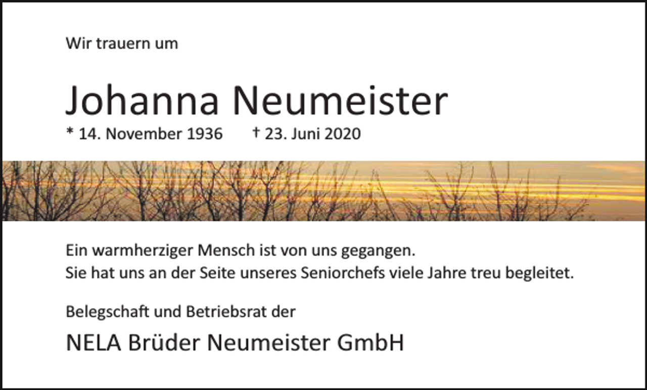 <p>Wir trauern um</p><p>Johanna Neumeister<br />* 14. November 1936</p><p>† 23. Juni 2020</p><p>Ein warmherziger Mensch ist von uns gegangen.<br />Sie hat uns an der Seite unseres Seniorchefs viele Jahre treu begleitet.<br />Belegschaft und Betriebsrat der</p><p>NELA Brüder Neumeister GmbH</p>