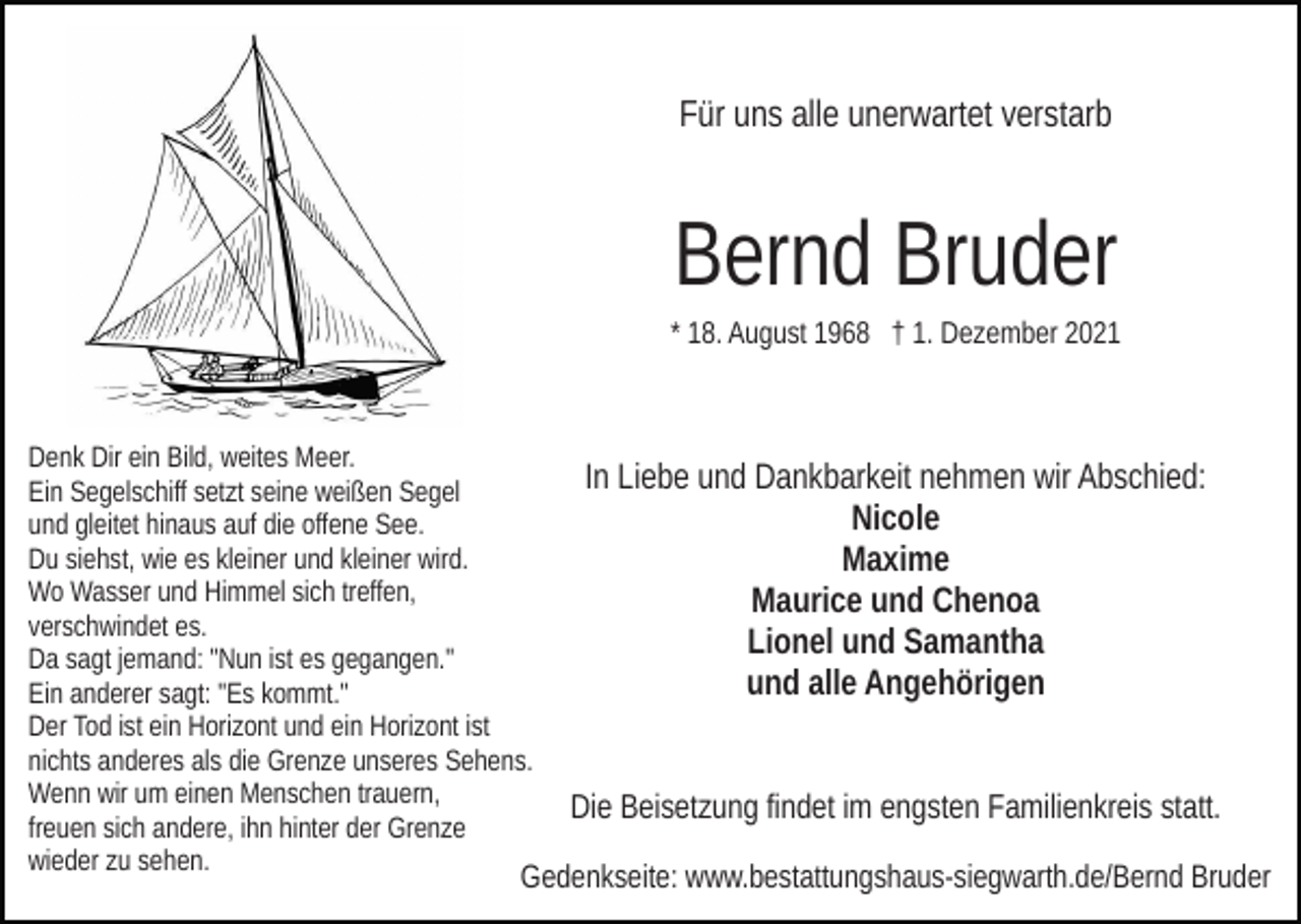 <p>Für uns alle unerwartet verstarb</p><p>Bernd Bruder<br />* 18. August 1968 † 1. Dezember 2021</p><p>Denk Dir ein Bild, weites Meer.<br />Ein Segelschiff setzt seine weißen Segel<br />und gleitet hinaus auf die offene See.<br />Du siehst, wie es kleiner und kleiner wird.<br />Wo Wasser und Himmel sich treffen,<br />verschwindet es.<br />Da sagt jemand: "Nun ist es gegangen."<br />Ein anderer sagt: "Es kommt."<br />Der Tod ist ein Horizont und ein Horizont ist<br />nichts anderes als die Grenze unseres Sehens.<br />Wenn wir um einen Menschen trauern,<br />freuen sich andere, ihn hinter der Grenze<br />wieder zu sehen.</p><p>In Liebe und Dankbarkeit nehmen wir Abschied:<br />Nicole<br />Maxime<br />Maurice und Chenoa<br />Lionel und Samantha<br />und alle Angehörigen<br />Die Beisetzung findet im engsten Familienkreis statt.</p><p>Gedenkseite: www.bestattungshaus-siegwarth.de/Bernd Bruder</p>