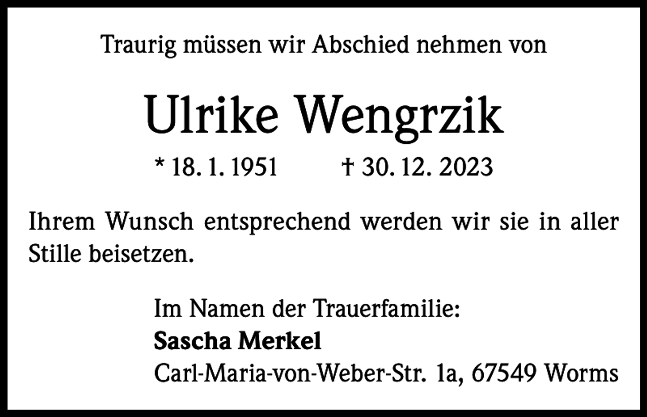 <p>Traurig müssen wir Abschied nehmen von</p><p>Ulrike Wengrzik<br />* 18. 1. 1951</p><p>† 30. 12. 2023</p><p>Ihrem Wunsch entsprechend werden wir sie in aller<br />Stille beisetzen.<br />Im Namen der Trauerfamilie:<br />Sascha Merkel<br />Carl-Maria-von-Weber-Str. 1a, 67549 Worms</p>