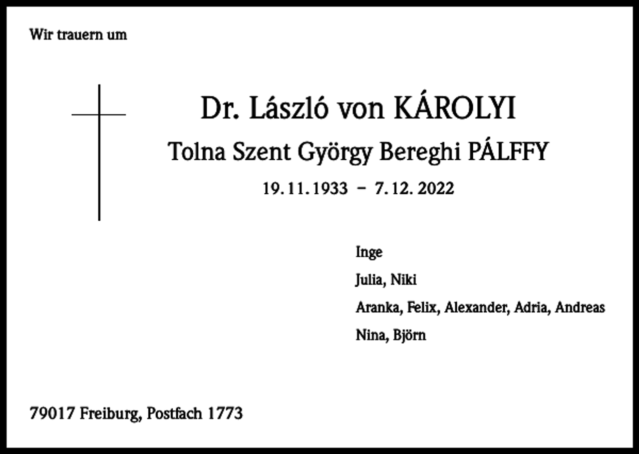 <p>Wir trauern um</p><p>Dr. László von KÁROLYI<br />Tolna Szent György Bereghi PÁLFFY<br />19. 11. 1933 – 7. 12. 2022</p><p>Inge<br />Julia, Niki<br />Aranka, Felix, Alexander, Adria, Andreas<br />Nina, Björn</p><p>79017 Freiburg, Postfach 1773</p>