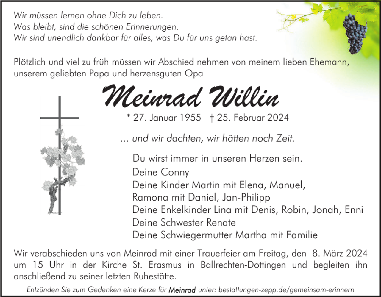 Wir müssen lernen ohne Dich zu leben.
Was bleibt, sind die schönen Erinnerungen.
Wir sind unendlich dankbar für alles, was Du für uns getan hast.
Plötzlich und viel zu früh müssen wir Abschied nehmen von meinem lieben Ehemann,
unserem geliebten Papa und herzensguten Opa
Meinrad Willin
* 27. Januar 1955 † 25. Februar 2024
... und wir dachten, wir hätten noch Zeit.
Du wirst immer in unseren Herzen sein.
Deine Conny
Deine Kinder Martin mit Elena, Manuel,
Ramona mit Daniel, Jan-Philipp
Deine Enkelkinder Lina mit Denis, Robin, Jonah, Enni
Deine Schwester Renate
Deine Schwiegermutter Martha mit Familie
Wir verabschieden uns von Meinrad mit einer Trauerfeier am Freitag, den 8. März 2024
um 15 Uhr in der Kirche St. Erasmus in Ballrechten-Dottingen und begleiten ihn
anschließend zu seiner letzten Ruhestätt