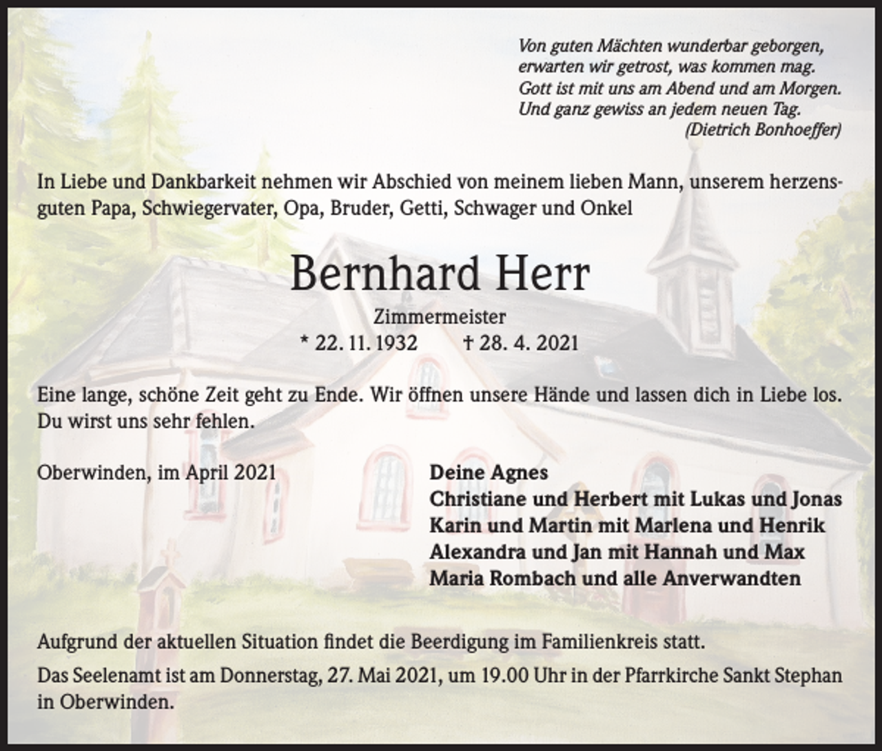 <p>Von guten Mächten wunderbar geborgen,<br />erwarten wir getrost, was kommen mag.<br />Gott ist mit uns am Abend und am Morgen.<br />Und ganz gewiss an jedem neuen Tag.</p><p>(Dietrich Bonhoeffer)</p><p>I­ n Liebe und Dankbarkeit nehmen wir Abschied von meinem lieben Mann, unserem herzensguten Papa, Schwiegervater, Opa, Bruder, Getti, Schwager und Onkel</p><p>Bernhard Herr<br />Zimmermeister<br />* 22. 11. 1932 † 28. 4. 2021</p><p>Eine lange, schöne Zeit geht zu Ende. Wir öffnen unsere Hände und lassen dich in Liebe los.<br />Du wirst uns sehr fehlen.<br />Oberwinden, im April 2021</p><p>Deine Agnes<br />Christiane und Herbert mit Lukas und Jonas<br />Karin und Martin mit Marlena und Henrik<br />Alexandra und Jan mit Hannah und Max<br />Maria Rombach und alle Anverwandten</p><p>Aufgrund der aktuellen Situation findet die Beerdigung im Familienkreis statt.<br />Das Seelenamt ist am Donnerstag, 27. Mai 2021, um 19.00 Uhr in der Pfarrkirche Sankt Stephan<br />in Oberwinden.</p>