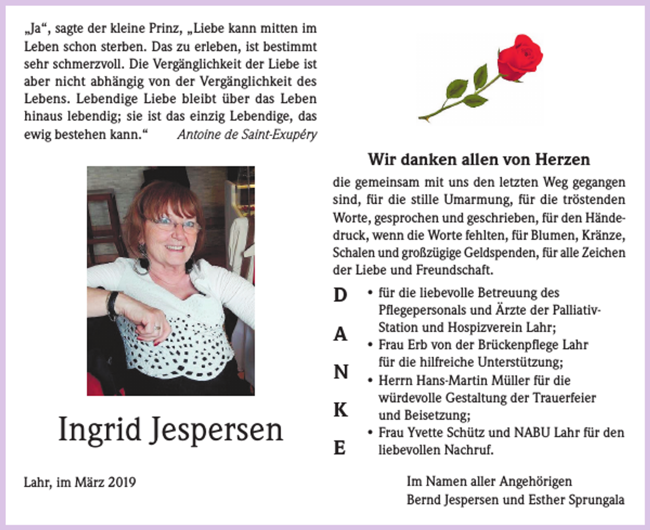 <p>„Ja“, sagte der kleine Prinz, „Liebe kann mitten im<br />Leben schon sterben. Das zu erleben, ist bestimmt<br />sehr schmerzvoll. Die Vergänglichkeit der Liebe ist<br />aber nicht abhängig von der Vergänglichkeit des<br />Lebens. Lebendige Liebe bleibt über das Leben<br />hinaus lebendig; sie ist das einzig Lebendige, das<br />ewig bestehen kann.“<br />Antoine de Saint-Exupéry</p><p>Wir danken allen von Herzen<br />die gemeinsam mit uns den letzten Weg gegangen<br />sind, für die stille Umarmung, für die tröstenden<br />Worte, gesprochen und geschrieben, für den Händedruck, wenn die Worte fehlten, für Blumen, Kränze,<br />Schalen und großzügige Geldspenden, für alle Zeichen<br />der Liebe und Freundschaft.</p><p>D<br />A<br />N</p><p>Ingrid Jespersen<br />Lahr, im März 2019</p><p>K<br />E</p><p>• für die liebevolle Betreuung des<br />Pflegepersonals und Ärzte der PalliativStation und Hospizverein Lahr;<br />• Frau Erb von der Brückenpflege Lahr<br />für die hilfreiche Unterstützung;<br />• Herrn Hans-Martin Müller für die<br />würdevolle Gestaltung der Trauerfeier<br />und Beisetzung;<br />• Frau Yvette Schütz und NABU Lahr für den<br />liebevollen Nachruf.<br />Im Namen aller Angehörigen<br />Bernd Jespersen und Esther Sprungala</p>
