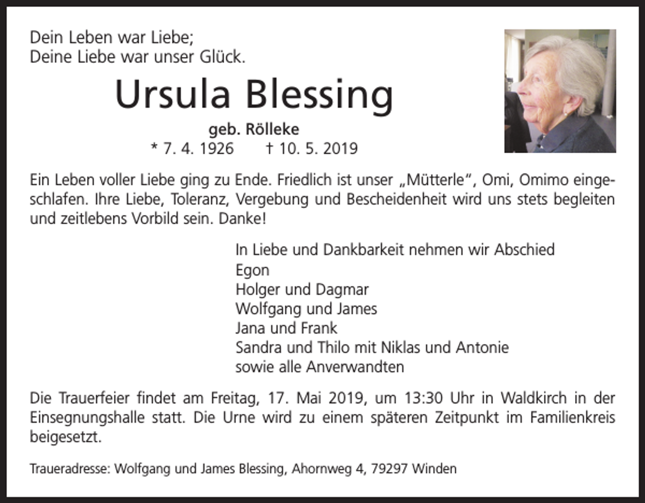 <p>Dein Leben war Liebe;<br />Deine Liebe war unser Glück.</p><p>Ursula Blessing<br />geb. Rölleke<br />* 7. 4. 1926 † 10. 5. 2019<br />Ein Leben voller Liebe ging zu Ende. Friedlich ist unser „Mütterle“, Omi, Omimo eingeschlafen. Ihre Liebe, Toleranz, Vergebung und Bescheidenheit wird uns stets begleiten<br />und zeitlebens Vorbild sein. Danke!<br />In Liebe und Dankbarkeit nehmen wir Abschied<br />Egon<br />Holger und Dagmar<br />Wolfgang und James<br />Jana und Frank<br />Sandra und Thilo mit Niklas und Antonie<br />sowie alle Anverwandten<br />Die Trauerfeier findet am Freitag, 17. Mai 2019, um 13:30 Uhr in Waldkirch in der<br />­Einsegnungshalle statt. Die Urne wird zu einem späteren Zeitpunkt im Familienkreis<br />beigesetzt.<br />Traueradresse: Wolfgang und James Blessing, Ahornweg 4, 79297 Winden</p>