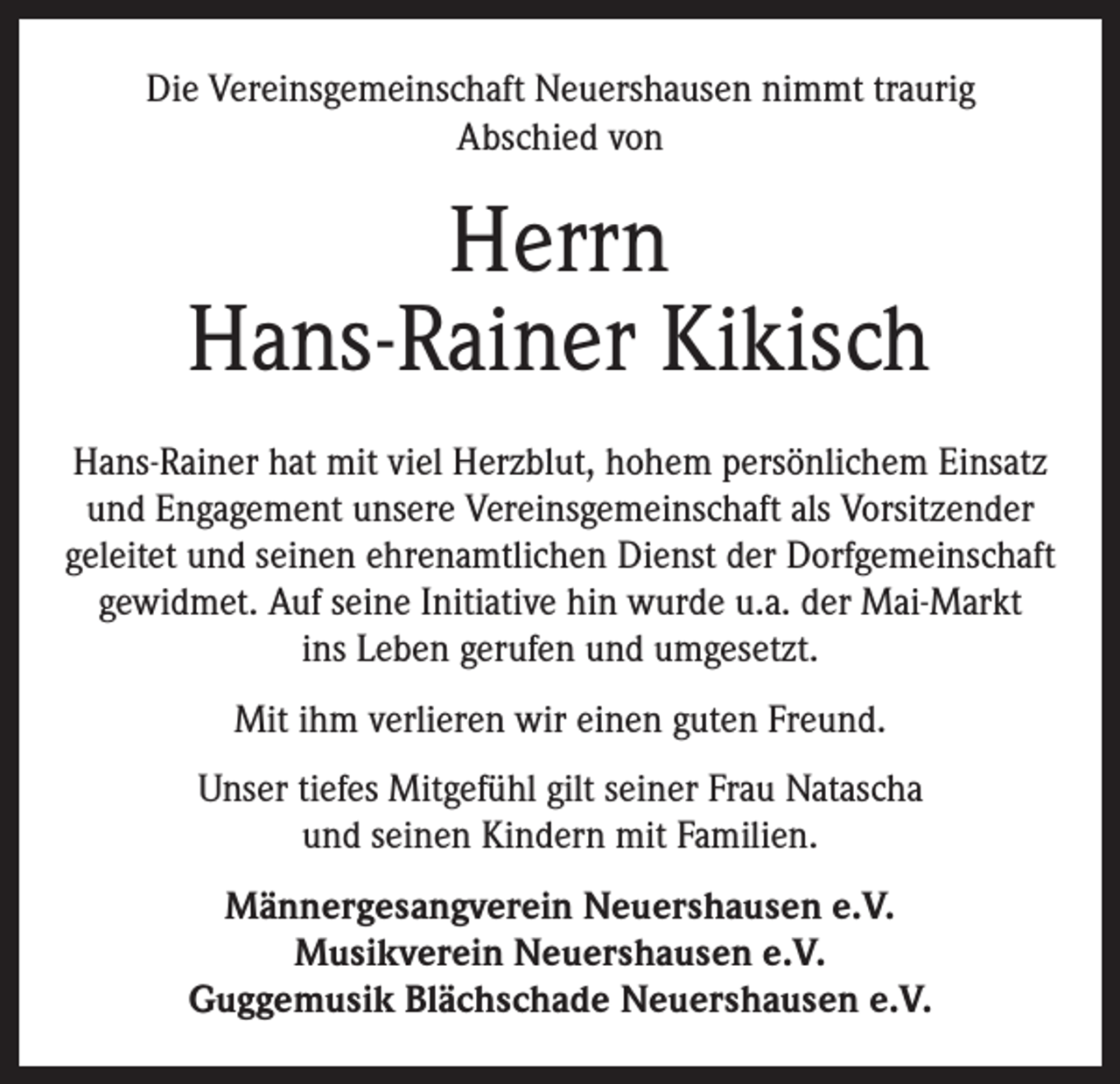 <p>Die Vereinsgemeinschaft Neuershausen nimmt traurig<br />Abschied von</p><p>Herrn<br />Hans-Rainer Kikisch<br />Hans-Rainer hat mit viel Herzblut, hohem persönlichem Einsatz<br />und Engagement unsere Vereinsgemeinschaft als Vorsitzender<br />geleitet und seinen ehrenamtlichen Dienst der Dorfgemeinschaft<br />gewidmet. Auf seine Initiative hin wurde u.a. der Mai-Markt<br />ins Leben gerufen und umgesetzt.<br />Mit ihm verlieren wir einen guten Freund.<br />Unser tiefes Mitgefühl gilt seiner Frau Natascha<br />und seinen Kindern mit Familien.<br />Männergesangverein Neuershausen e.V.<br />Musikverein Neuershausen e.V.<br />Guggemusik Blächschade Neuershausen e.V.</p>