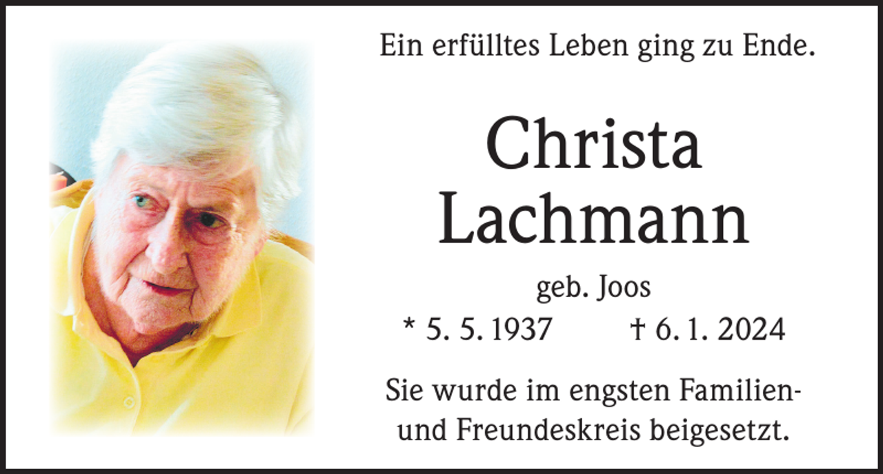 <p>Ein erfülltes Leben ging zu Ende.</p><p>Christa<br />Lachmann<br />geb. Joos<br />* 5. 5. 1937<br />† 6. 1. 2024<br />Sie wurde im engsten Familienund Freundeskreis beigesetzt.</p>