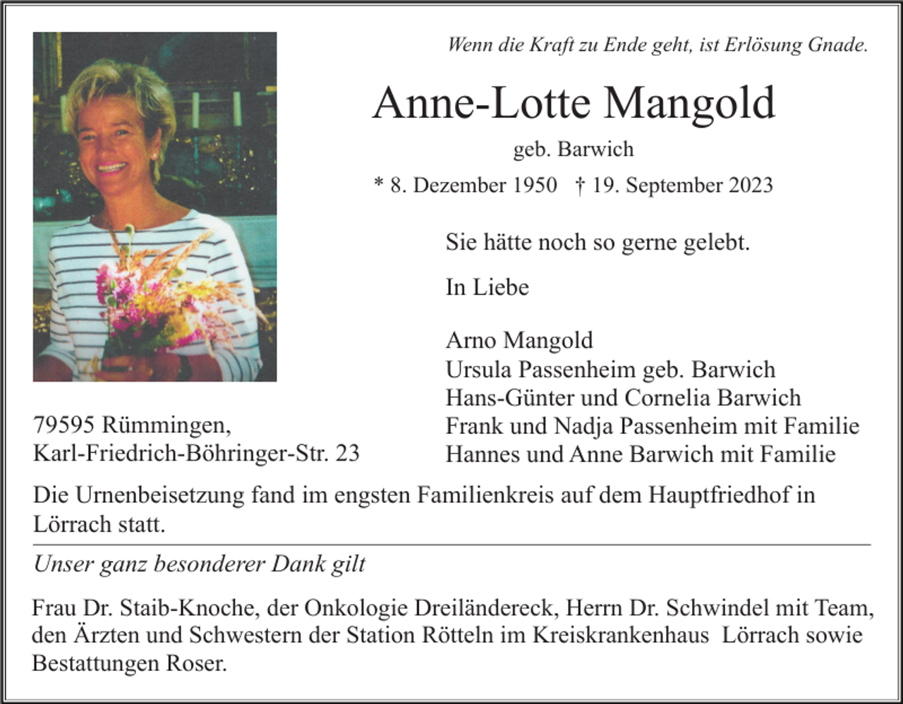 <p>Wenn die Kraft zu Ende geht, ist Erlösung Gnade.</p><p>Anne-Lotte Mangold<br />geb. Barwich<br />* 8. Dezember 1950 † 19. September 2023</p><p>Sie hätte noch so gerne gelebt.<br />In Liebe</p><p>79595 Rümmingen,<br />Karl-Friedrich-Böhringer-Str. 23</p><p>Arno Mangold<br />Ursula Passenheim geb. Barwich<br />Hans-Günter und Cornelia Barwich<br />Frank und Nadja Passenheim mit Familie<br />Hannes und Anne Barwich mit Familie</p><p>Die Urnenbeisetzung fand im engsten Familienkreis auf dem Hauptfriedhof in<br />Lörrach statt.<br />Unser ganz besonderer Dank gilt<br />Frau Dr. Staib-Knoche, der Onkologie Dreiländereck, Herrn Dr. Schwindel mit Team,<br />den Ärzten und Schwestern der Station Rötteln im Kreiskrankenhaus Lörrach sowie<br />Bestattungen Roser.</p>