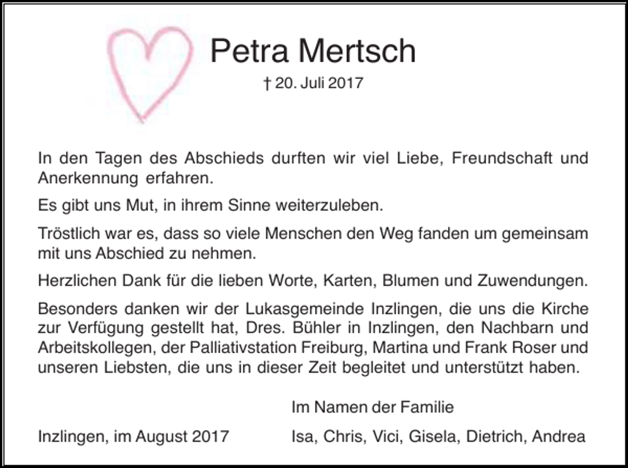 <p>Petra Mertsch<br />† 20. Juli 2017</p><p>In den Tagen des Abschieds durften wir viel Liebe, Freundschaft und<br />Anerkennung erfahren.<br />Es gibt uns Mut, in ihrem Sinne weiterzuleben.<br />Tröstlich war es, dass so viele Menschen den Weg fanden um gemeinsam<br />mit uns Abschied zu nehmen.<br />Herzlichen Dank für die lieben Worte, Karten, Blumen und Zuwendungen.<br />Besonders danken wir der Lukasgemeinde Inzlingen, die uns die Kirche<br />zur Verfügung gestellt hat, Dres. Bühler in Inzlingen, den Nachbarn und<br />Arbeitskollegen, der Palliativstation Freiburg, Martina und Frank Roser und<br />unseren Liebsten, die uns in dieser Zeit begleitet und unterstützt haben.<br />Im Namen der Familie<br />Inzlingen, im August 2017</p><p>Isa, Chris, Vici, Gisela, Dietrich, Andrea</p>