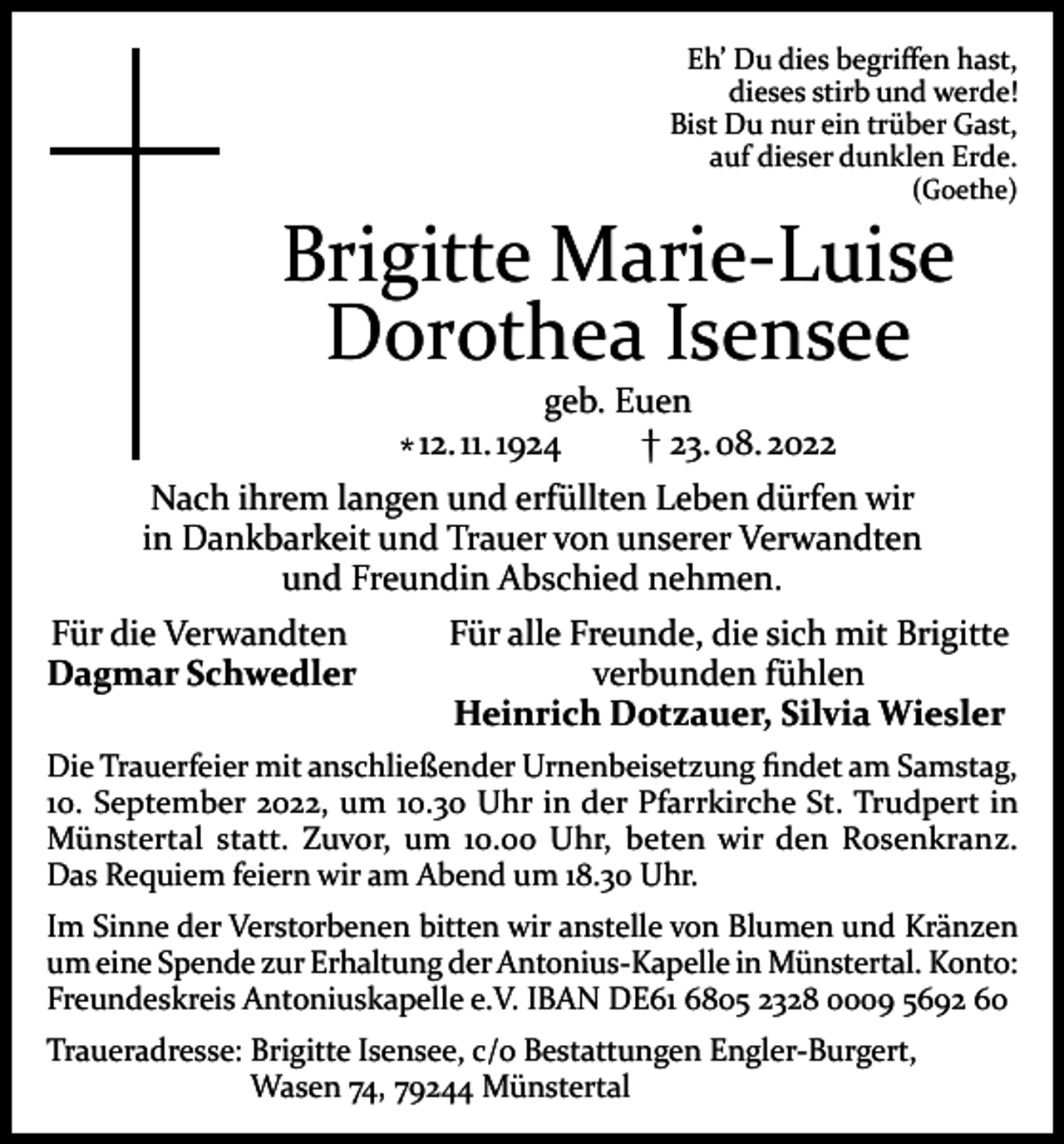 <p>Eh’ Du dies begriffen hast,<br />dieses stirb und werde!<br />Bist Du nur ein trüber Gast,<br />auf dieser dunklen Erde.</p><p>(Goethe)</p><p>Brigitte Marie-Luise<br />Dorothea Isensee</p><p>geb. Euen<br />† 23. 08. 2022<br />* 12. 11. 1924<br />Nach ihrem langen und erfüllten Leben dürfen wir<br />in Dankbarkeit und Trauer von unserer Verwandten<br />und Freundin Abschied nehmen.<br />Für die Verwandten<br />Dagmar Schwedler</p><p>Für alle Freunde, die sich mit Brigitte<br />verbunden fühlen<br />Heinrich Dotzauer, Silvia Wiesler</p><p>Die Trauerfeier mit anschließender Urnenbeisetzung findet am Samstag,<br />10. September 2022, um 10.30 Uhr in der Pfarrkirche St. Trudpert in<br />Münstertal statt. Zuvor, um 10.00 Uhr, beten wir den Rosenkranz.<br />Das Requiem feiern wir am Abend um 18.30 Uhr.<br />Im Sinne der Verstorbenen bitten wir anstelle von Blumen und Kränzen<br />um eine Spende zur Erhaltung der Antonius-Kapelle in Münstertal. Konto:<br />Freundeskreis Antoniuskapelle e.V. IBAN DE61 6805 2328 0009 5692 60<br />Traueradresse: Brigitte Isensee, c/o Bestattungen Engler-Burgert,<br />Wasen 74, 79244 Münstertal</p>