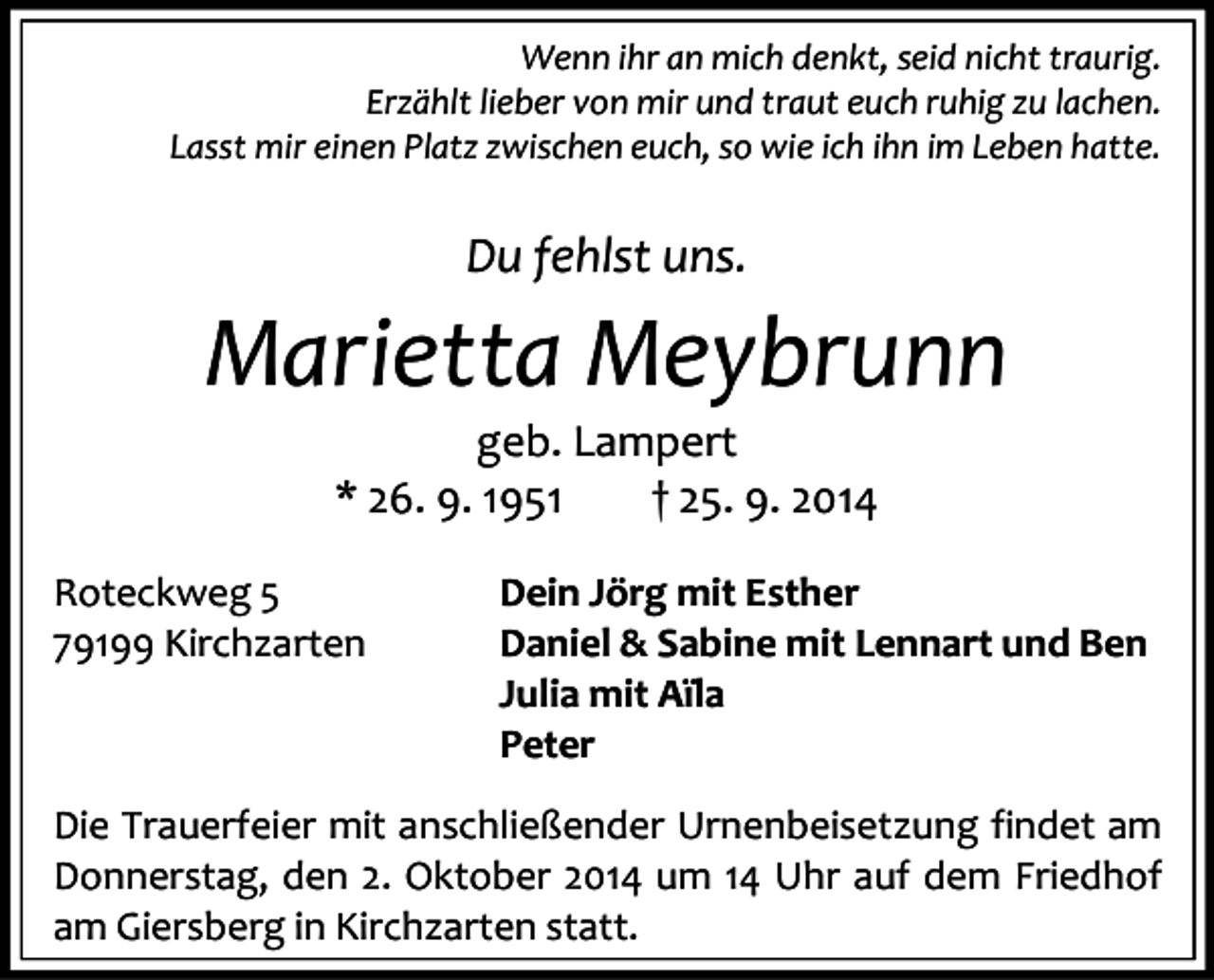 <p>Wenn ihr an mich denkt, seid nicht traurig.<br />Erzählt lieber von mir und traut euch ruhig zu lachen.<br />Lasst mir einen Platz zwischen euch, so wie ich ihn im Leben hatte.</p><p>Du fehlst uns.</p><p>Marietta Meybrunn<br />geb. Lampert<br />* 26. 9. 1951<br />† 25. 9. 2014</p><p>Roteckweg 5<br />79199 Kirchzarten</p><p>Dein Jörg mit Esther<br />Daniel &amp; Sabine mit Lennart und Ben<br />Julia mit Aïla<br />Peter</p><p>Die Trauerfeier mit anschließender Urnenbeisetzung findet am<br />Donnerstag, den 2. Oktober 2014 um 14 Uhr auf dem Friedhof<br />am Giersberg in Kirchzarten statt.</p>