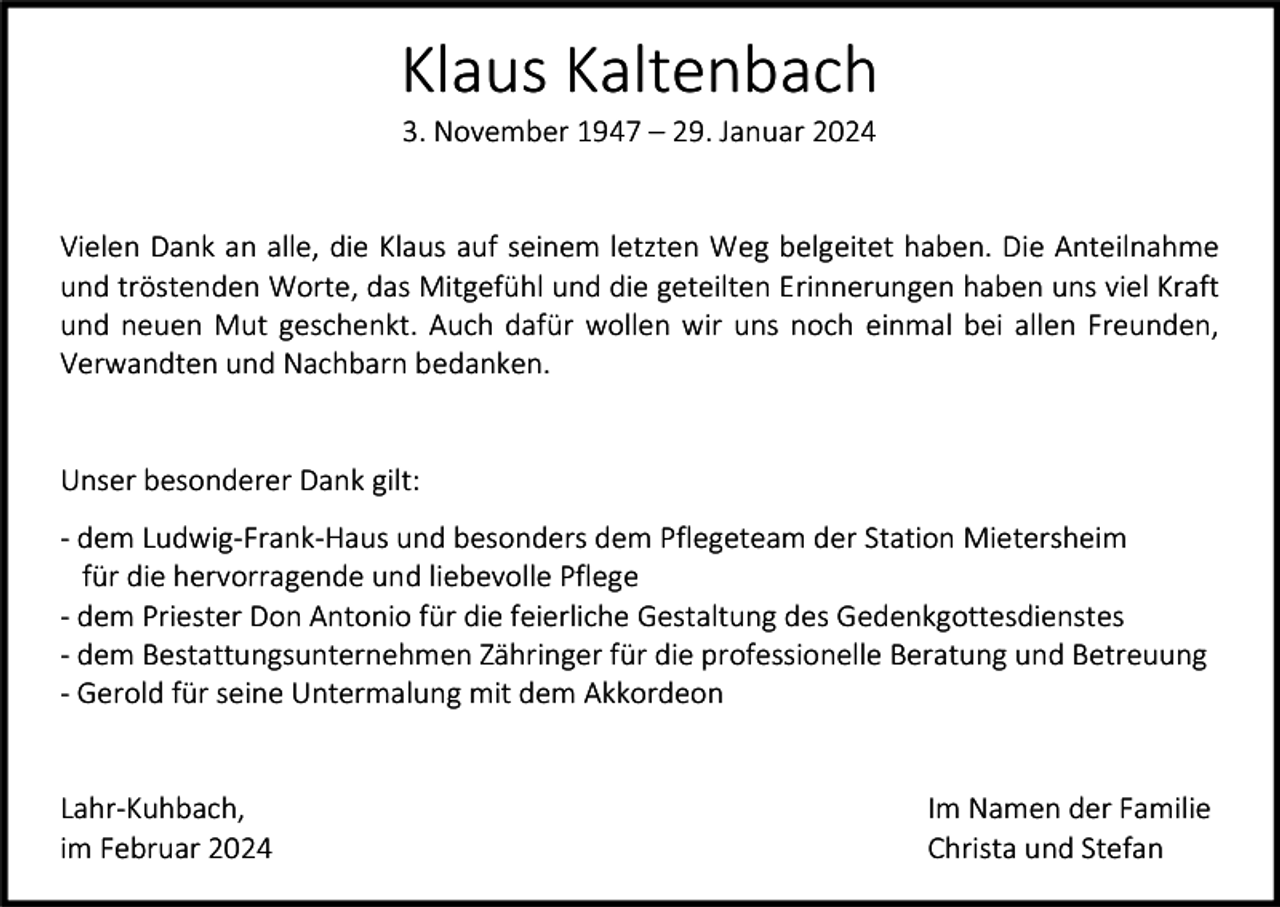 <p>Klaus Kaltenbach<br />3. November 1947 – 29. Januar 2024</p><p>Vielen Dank an alle, die Klaus auf seinem letzten Weg belgeitet haben. Die Anteilnahme<br />und tröstenden Worte, das Mitgefühl und die geteilten Erinnerungen haben uns viel Kraft<br />und neuen Mut geschenkt. Auch dafür wollen wir uns noch einmal bei allen Freunden,<br />Verwandten und Nachbarn bedanken.</p><p>Unser besonderer Dank gilt:<br />- dem Ludwig-Frank-Haus und besonders dem Pflegeteam der Station Mietersheim<br />für die hervorragende und liebevolle Pflege<br />- dem Priester Don Antonio für die feierliche Gestaltung des Gedenkgottesdienstes<br />- dem Bestattungsunternehmen Zähringer für die professionelle Beratung und Betreuung<br />- Gerold für seine Untermalung mit dem Akkordeon</p><p>Lahr-Kuhbach,<br />im Februar 2024</p><p>Im Namen der Familie<br />Christa und Stefan</p>