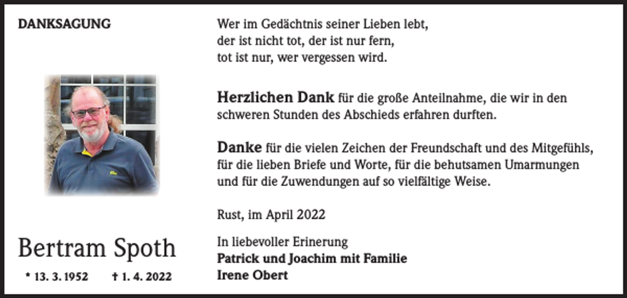 <p>DANKSAGUNG</p><p>er im Gedächtnis seiner Lieben lebt,<br />W<br />der ist nicht tot, der ist nur fern,<br />tot ist nur, wer vergessen wird.</p><p>Herzlichen Dank für die große Anteilnahme, die wir in den</p><p>schweren Stunden des Abschieds erfahren durften.</p><p>Danke für die vielen Zeichen der Freundschaft und des Mitgefühls,</p><p>für die lieben Briefe und Worte, für die behutsamen Umarmungen<br />und für die Zuwendungen auf so vielfältige Weise.<br />Rust, im April 2022</p><p>Bertram Spoth<br />* 13. 3. 1952 † 1. 4. 2022</p><p>In liebevoller Erinerung<br />Patrick und Joachim mit Familie<br />Irene Obert</p>