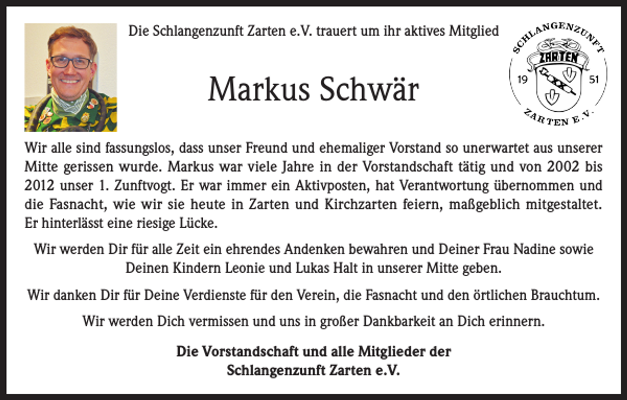 <p>Die Schlangenzunft Zarten e.V. trauert um ihr aktives Mitglied</p><p>Markus Schwär<br />Wir alle sind fassungslos, dass unser Freund und ehemaliger Vorstand so unerwartet aus unserer<br />Mitte gerissen wurde. Markus war viele Jahre in der Vorstandschaft tätig und von 2002 bis<br />2012 unser 1. Zunftvogt. Er war immer ein Aktivposten, hat Verantwortung übernommen und<br />die Fasnacht, wie wir sie heute in Zarten und Kirchzarten feiern, maßgeblich mitgestaltet.<br />Er hinterlässt eine riesige Lücke.<br />Wir werden Dir für alle Zeit ein ehrendes Andenken bewahren und Deiner Frau Nadine sowie<br />Deinen Kindern Leonie und Lukas Halt in unserer Mitte geben.<br />Wir danken Dir für Deine Verdienste für den Verein, die Fasnacht und den örtlichen Brauchtum.<br />Wir werden Dich vermissen und uns in großer Dankbarkeit an Dich erinnern.<br />Die Vorstandschaft und alle Mitglieder der<br />Schlangenzunft Zarten e.V.</p>
