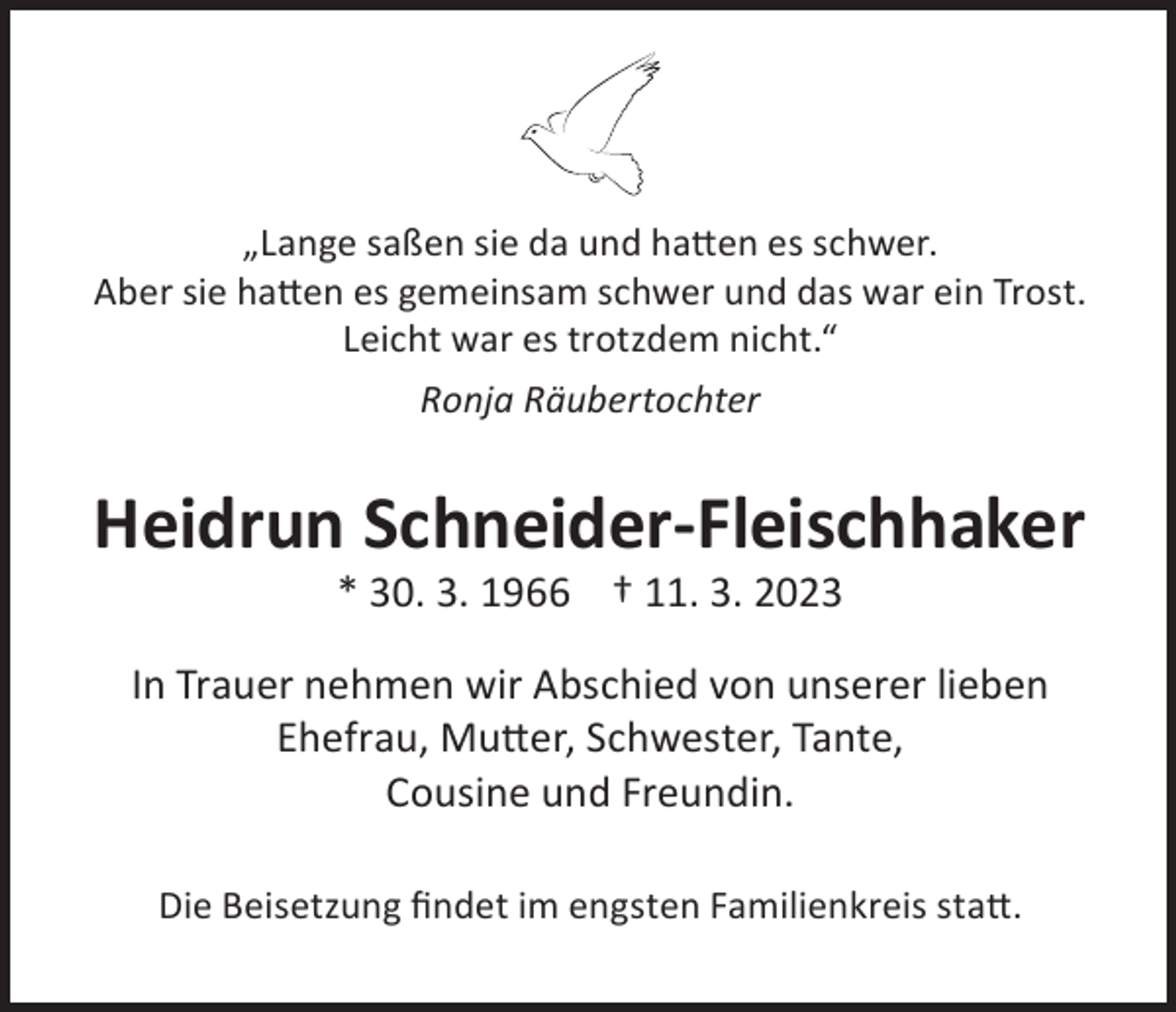 <p>„Lange saßen sie da und hatten es schwer.<br />Aber sie hatten es gemeinsam schwer und das war ein Trost.<br />Leicht war es trotzdem nicht.“<br />Ronja Räubertochter</p><p>Heidrun Schneider-Fleischhaker<br />* 30. 3. 1966 † 11. 3. 2023</p><p>In Trauer nehmen wir Abschied von unserer lieben<br />Ehefrau, Mutter, Schwester, Tante,<br />Cousine und Freundin.<br />Die Beisetzung findet im engsten Familienkreis statt.</p>