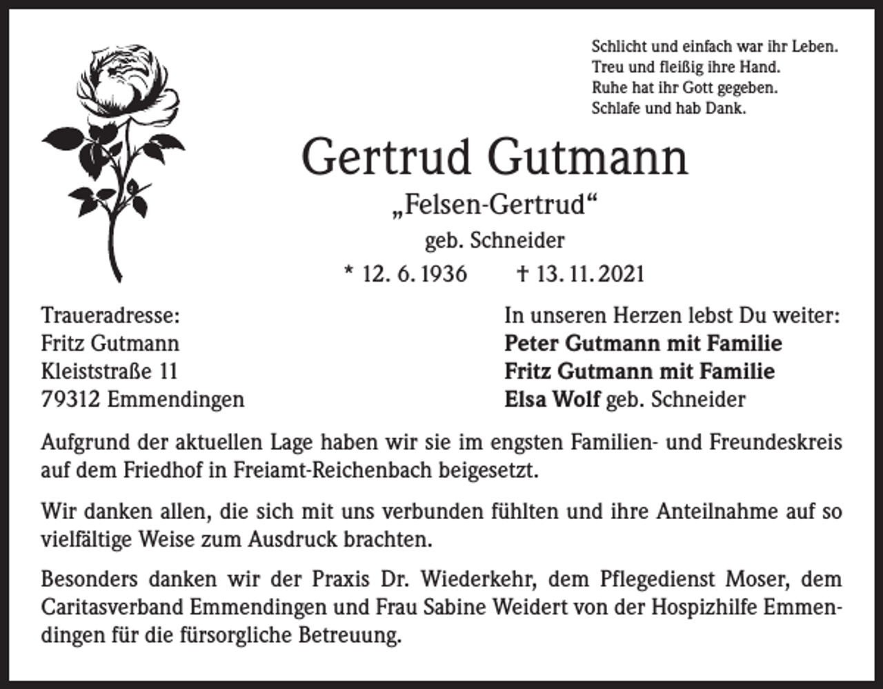 <p>Schlicht und einfach war ihr Leben.<br />Treu und fleißig ihre Hand.<br />Ruhe hat ihr Gott gegeben.<br />Schlafe und hab Dank.</p><p>Gertrud Gutmann<br />„Felsen-Gertrud“</p><p>geb. Schneider<br />* 12. 6. 1936 † 13. 11. 2021<br />Traueradresse:<br />Fritz Gutmann<br />Kleiststraße 11<br />79312 Emmendingen</p><p>In unseren Herzen lebst Du weiter:<br />Peter Gutmann mit Familie<br />Fritz Gutmann mit Familie<br />Elsa Wolf geb. Schneider</p><p>Aufgrund der aktuellen Lage haben wir sie im engsten Familien- und Freundeskreis<br />auf dem Friedhof in Freiamt-Reichenbach beigesetzt.<br />Wir danken allen, die sich mit uns verbunden fühlten und ihre Anteilnahme auf so<br />vielfältige Weise zum Ausdruck brachten.<br />Besonders danken wir der Praxis Dr. Wiederkehr, dem Pflegedienst Moser, dem<br />­Caritasverband Emmendingen und Frau Sabine Weidert von der Hospizhilfe Emmendingen für die fürsorgliche Betreuung.</p>