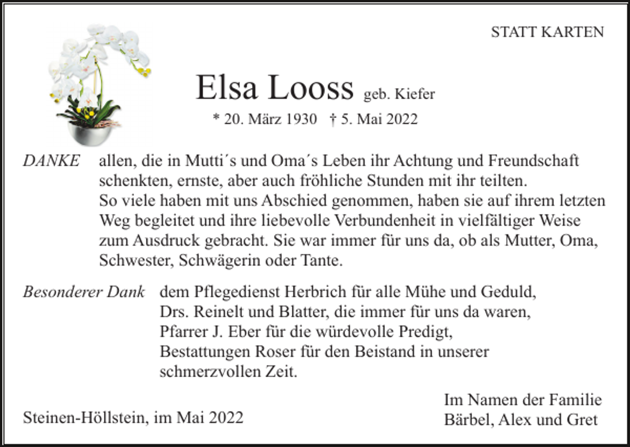 <p>STATT KARTEN</p><p>Elsa Looss geb. Kiefer<br />* 20. März 1930 † 5. Mai 2022</p><p>DANKE</p><p>allen, die in Mutti´s und Oma´s Leben ihr Achtung und Freundschaft<br />schenkten, ernste, aber auch fröhliche Stunden mit ihr teilten.<br />So viele haben mit uns Abschied genommen, haben sie auf ihrem letzten<br />Weg begleitet und ihre liebevolle Verbundenheit in vielfältiger Weise<br />zum Ausdruck gebracht. Sie war immer für uns da, ob als Mutter, Oma,<br />Schwester, Schwägerin oder Tante.</p><p>Besonderer Dank dem Pflegedienst Herbrich für alle Mühe und Geduld,<br />Drs. Reinelt und Blatter, die immer für uns da waren,<br />Pfarrer J. Eber für die würdevolle Predigt,<br />Bestattungen Roser für den Beistand in unserer<br />schmerzvollen Zeit.<br />Steinen-Höllstein, im Mai 2022</p><p>Im Namen der Familie<br />Bärbel, Alex und Gret</p>