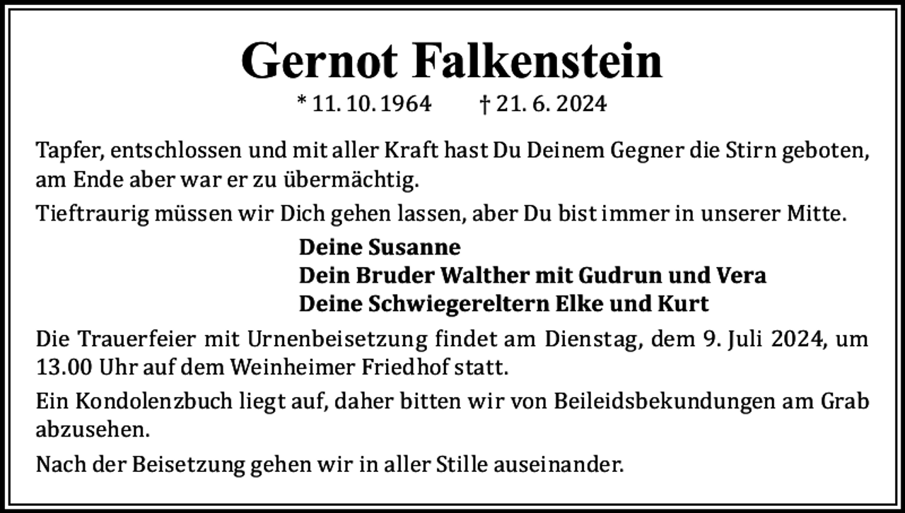 <p>Gernot Falkenstein<br />* 11. 10. 1964</p><p>† 21. 6. 2024</p><p>Tapfer, entschlossen und mit aller Kraft hast Du Deinem Gegner die Stirn geboten,<br />am Ende aber war er zu übermächtig.<br />Tieftraurig müssen wir Dich gehen lassen, aber Du bist immer in unserer Mitte.<br />Deine Susanne<br />Dein Bruder Walther mit Gudrun und Vera<br />Deine Schwiegereltern Elke und Kurt<br />Die Trauerfeier mit Urnenbeisetzung findet am Dienstag, dem 9. Juli 2024, um<br />13.00 Uhr auf dem Weinheimer Friedhof statt.<br />Ein Kondolenzbuch liegt auf, daher bitten wir von Beileidsbekundungen am Grab<br />abzusehen.<br />Nach der Beisetzung gehen wir in aller Stille auseinander.</p>