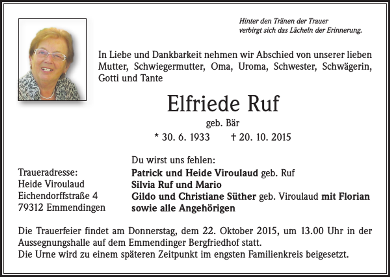 <p>Hinter den Tränen der Trauer<br />verbirgt sich das Lächeln der Erinnerung.</p><p>In Liebe und Dankbarkeit nehmen wir Abschied von unserer lieben<br />Mutter, Schwiegermutter, Oma, Uroma, Schwester, Schwägerin,<br />Gotti und Tante</p><p>Elfriede Ruf</p><p>geb. Bär<br />* 30. 6. 1933 † 20. 10. 2015<br />Traueradresse:<br />Heide Viroulaud<br />Eichendorffstraße 4<br />79312 Emmendingen</p><p>Du wirst uns fehlen:<br />Patrick und Heide Viroulaud geb. Ruf<br />Silvia Ruf und Mario<br />Gildo und Christiane Süther geb. Viroulaud mit Florian<br />sowie alle Angehörigen</p><p>Die Trauerfeier findet am Donnerstag, dem 22. Oktober 2015, um 13.00 Uhr in der<br />Aussegnungshalle auf dem Emmendinger Bergfriedhof statt.<br />Die Urne wird zu einem späteren Zeitpunkt im engsten Familienkreis beigesetzt.</p>