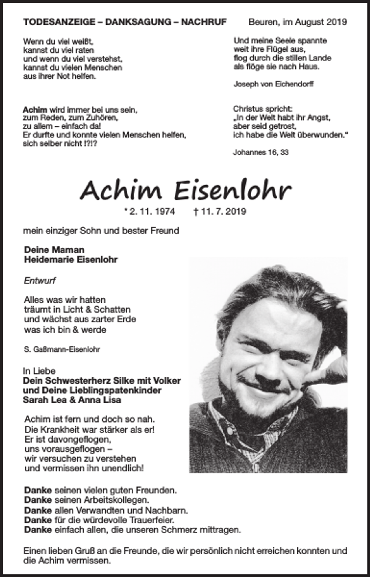 <p>TODESANZEIGE – DANKSAGUNG – NACHRUF</p><p>Beuren, im August 2019<br />Und meine Seele spannte<br />weit ihre Flügel aus,<br />flog durch die stillen Lande<br />als flöge sie nach Haus.</p><p>Wenn du viel weißt,<br />kannst du viel raten<br />und wenn du viel verstehst,<br />kannst du vielen Menschen<br />aus ihrer Not helfen.</p><p>Joseph von Eichendorff</p><p>Achim wird immer bei uns sein,<br />zum Reden, zum Zuhören,<br />zu allem – einfach da!<br />Er durfte und konnte vielen Menschen helfen,<br />sich selber nicht !?!?</p><p>Christus spricht:<br />„In der Welt habt ihr Angst,<br />aber seid getrost,<br />ich habe die Welt überwunden.“<br />Johannes 16, 33</p><p>Achim Eisenlohr<br />* 2. 11. 1974</p><p>† 11. 7. 2019</p><p>mein einziger Sohn und bester Freund<br />Deine Maman<br />Heidemarie Eisenlohr<br />Entwurf<br />Alles was wir hatten<br />träumt in Licht &amp; Schatten<br />und wächst aus zarter Erde<br />was ich bin &amp; werde<br />S. Gaßmann-Eisenlohr</p><p>In Liebe<br />Dein Schwesterherz Silke mit Volker<br />und Deine Lieblingspatenkinder<br />Sarah Lea &amp; Anna Lisa<br />Achim ist fern und doch so nah.<br />Die Krankheit war stärker als er!<br />Er ist davongeflogen,<br />uns vorausgeflogen –<br />wir versuchen zu verstehen<br />und vermissen ihn unendlich!<br />Danke seinen vielen guten Freunden.<br />Danke seinen Arbeitskollegen.<br />Danke allen Verwandten und Nachbarn.<br />Danke für die würdevolle Trauerfeier.<br />Danke einfach allen, die unseren Schmerz mittragen.<br />Einen lieben Gruß an die Freunde, die wir persönlich nicht erreichen konnten und<br />die Achim vermissen.</p>