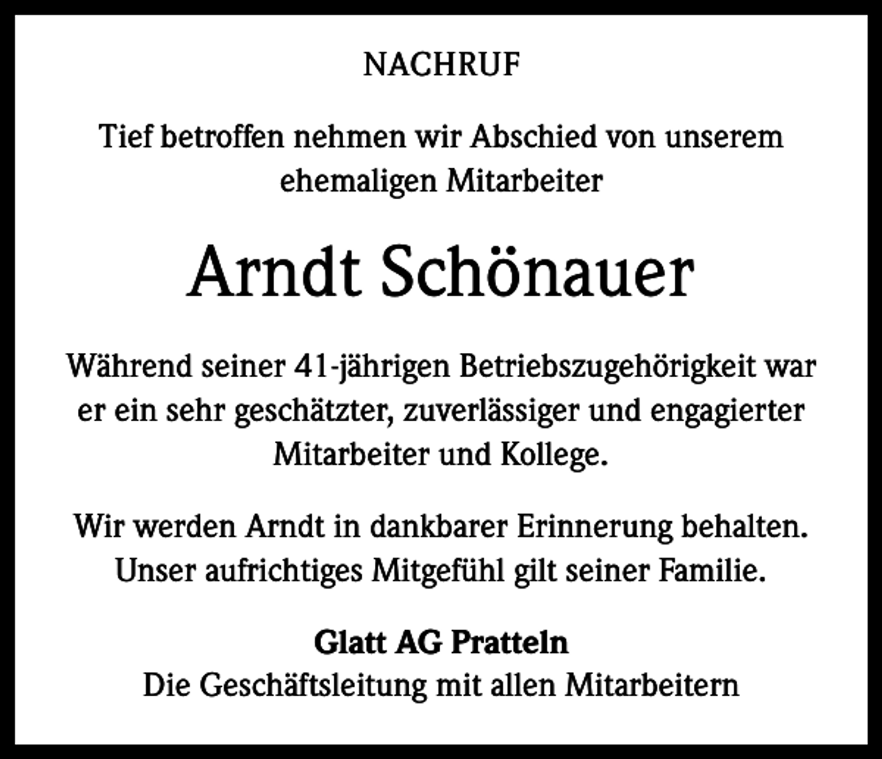 <p>NACHRUF<br />Tief betroffen nehmen wir Abschied von unserem<br />ehemaligen Mitarbeiter</p><p>Arndt Schönauer<br />Während seiner 41-jährigen Betriebszugehörigkeit war<br />er ein sehr geschätzter, zuverlässiger und engagierter<br />Mitarbeiter und Kollege.<br />Wir werden Arndt in dankbarer Erinnerung behalten.<br />Unser aufrichtiges Mitgefühl gilt seiner Familie.<br />Glatt AG Pratteln<br />Die Geschäftsleitung mit allen Mitarbeitern</p>