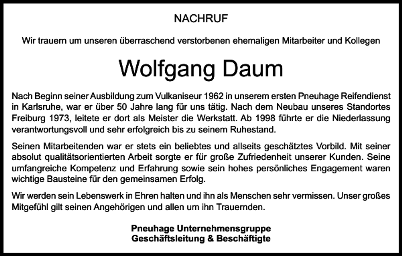 <p>NACHRUF<br />Wir trauern um unseren überraschend verstorbenen ehemaligen Mitarbeiter und Kollegen</p><p>Wolfgang Daum<br />Nach Beginn seiner Ausbildung zum Vulkaniseur 1962 in unserem ersten Pneuhage Reifendienst<br />in Karlsruhe, war er über 50 Jahre lang für uns tätig. Nach dem Neubau unseres Standortes<br />Freiburg 1973, leitete er dort als Meister die Werkstatt. Ab 1998 führte er die Niederlassung<br />verantwortungsvoll und sehr erfolgreich bis zu seinem Ruhestand.<br />Seinen Mitarbeitenden war er stets ein beliebtes und allseits geschätztes Vorbild. Mit seiner<br />absolut qualitätsorientierten Arbeit sorgte er für große Zufriedenheit unserer Kunden. Seine<br />umfangreiche Kompetenz und Erfahrung sowie sein hohes persönliches Engagement waren<br />wichtige Bausteine für den gemeinsamen Erfolg.<br />Wir werden sein Lebenswerk in Ehren halten und ihn als Menschen sehr vermissen. Unser großes<br />Mitgefühl gilt seinen Angehörigen und allen um ihn Trauernden.<br />Pneuhage Unternehmensgruppe<br />Geschäftsleitung &amp; Beschäftigte</p>