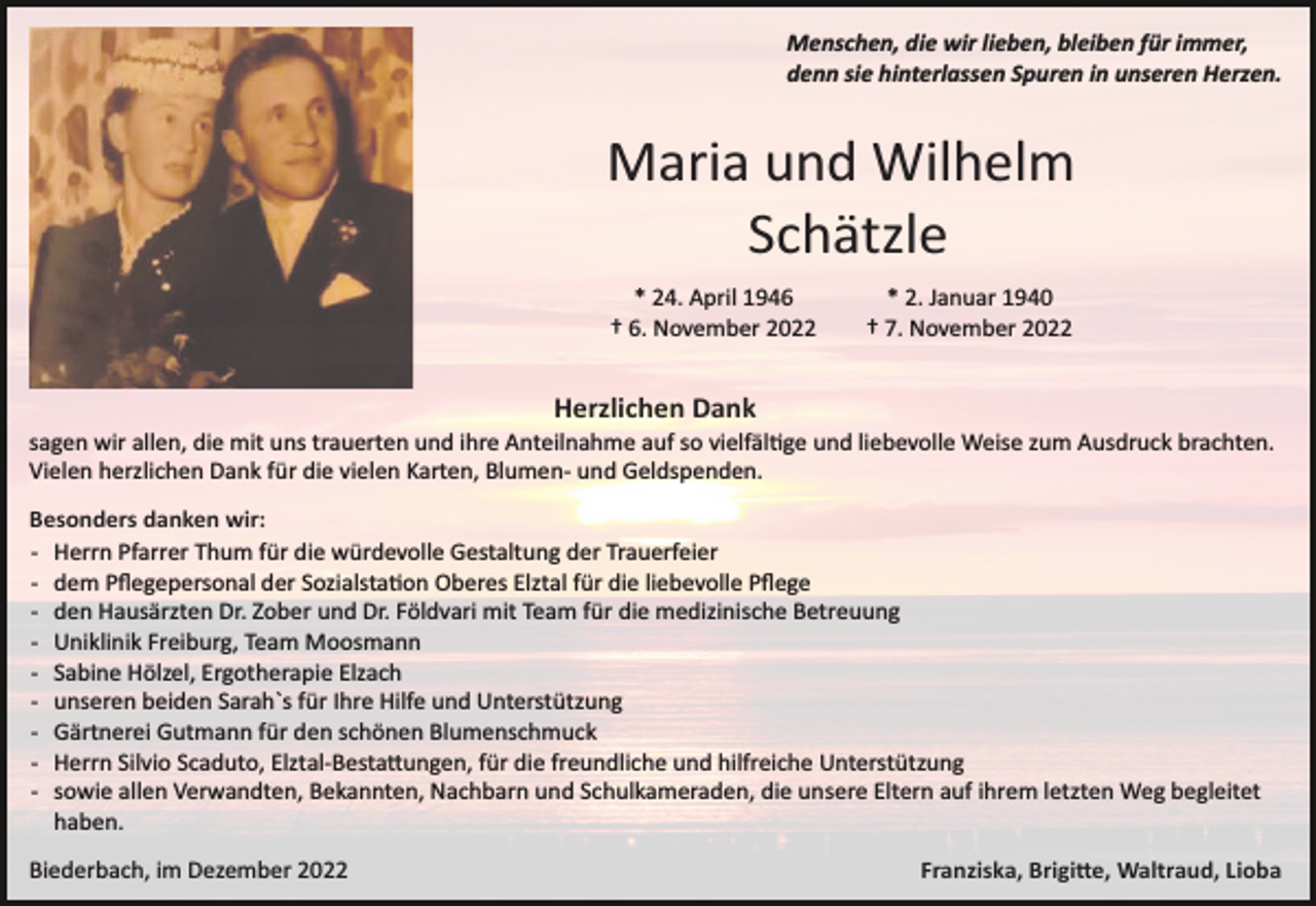 <p>Menschen, die wir lieben, bleiben für immer,<br />denn sie hinterlassen Spuren in unseren Herzen.</p><p>Maria und Wilhelm<br />Schätzle<br />* 24. April 1946<br />† 6. November 2022</p><p>* 2. Januar 1940<br />† 7. November 2022</p><p>Herzlichen Dank<br />sagen wir allen, die mit uns trauerten und ihre Anteilnahme auf so vielfäl�ge und liebevolle Weise zum Ausdruck brachten.<br />Vielen herzlichen Dank für die vielen Karten, Blumen­ und Geldspenden.<br />Besonders danken wir:<br />­ Herrn Pfarrer Thum für die würdevolle Gestaltung der Trauerfeier<br />­ dem Pﬂegepersonal der Sozialsta�on Oberes Elztal für die liebevolle Pﬂege<br />­ den Hausärzten Dr. Zober und Dr. Földvari mit Team für die medizinische Betreuung<br />­ Uniklinik Freiburg, Team Moosmann<br />­ Sabine Hölzel, Ergotherapie Elzach<br />­ unseren beiden Sarah`s für Ihre Hilfe und Unterstützung<br />­ Gärtnerei Gutmann für den schönen Blumenschmuck<br />­ Herrn Silvio Scaduto, Elztal­Besta�ungen, für die freundliche und hilfreiche Unterstützung<br />­ sowie allen Verwandten, Bekannten, Nachbarn und Schulkameraden, die unsere Eltern auf ihrem letzten Weg begleitet<br />haben.<br />Biederbach, im Dezember 2022</p><p>Franziska, Brigi�e, Waltraud, Lioba</p>