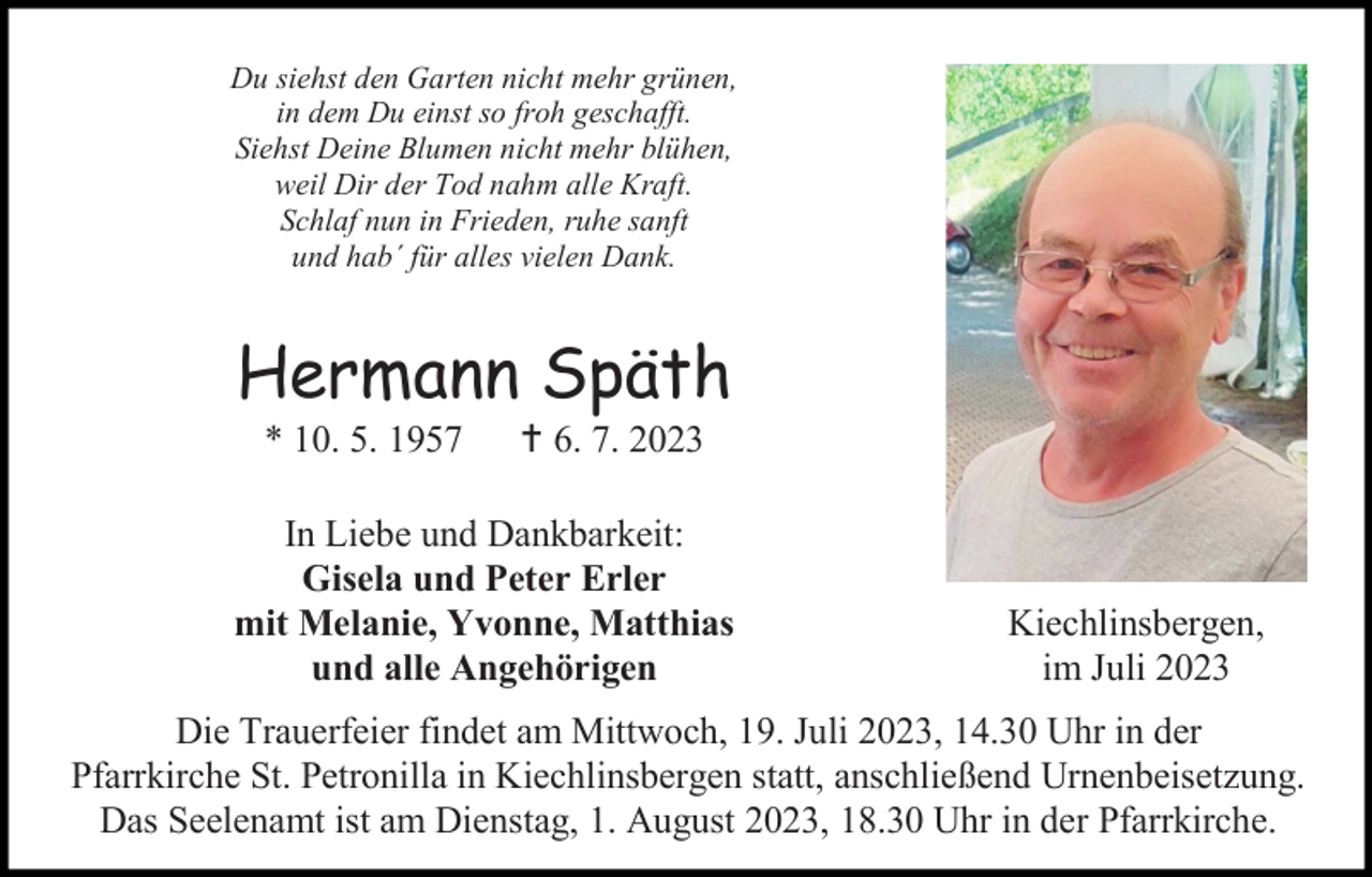<p>Du siehst den Garten nicht mehr grünen,<br />in dem Du einst so froh geschafft.<br />Siehst Deine Blumen nicht mehr blühen,<br />weil Dir der Tod nahm alle Kraft.<br />Schlaf nun in Frieden, ruhe sanft<br />und hab´ für alles vielen Dank.</p><p>Hermann Späth<br />* 10. 5. 1957</p><p> 6. 7. 2023</p><p>In Liebe und Dankbarkeit:<br />Gisela und Peter Erler<br />mit Melanie, Yvonne, Matthias<br />und alle Angehörigen</p><p>Kiechlinsbergen,<br />im Juli 2023</p><p>Die Trauerfeier findet am Mittwoch, 19. Juli 2023, 14.30 Uhr in der<br />Pfarrkirche St. Petronilla in Kiechlinsbergen statt, anschließend Urnenbeisetzung.<br />Das Seelenamt ist am Dienstag, 1. August 2023, 18.30 Uhr in der Pfarrkirche.</p>