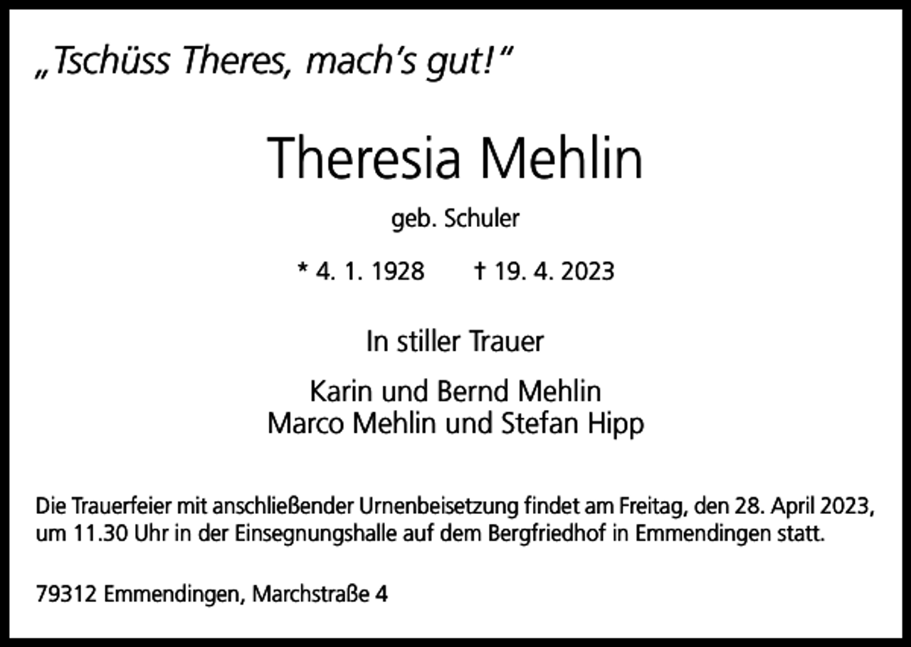 <p>„Tschüss Theres, mach’s gut!“</p><p>Theresia Mehlin<br />geb. Schuler<br />* 4. 1. 1928 † 19. 4. 2023</p><p>In stiller Trauer<br />Karin und Bernd Mehlin<br />Marco Mehlin und Stefan Hipp<br />Die Trauerfeier mit anschließender Urnenbeisetzung findet am Freitag, den 28. April 2023,<br />um 11.30 Uhr in der Einsegnungshalle auf dem Bergfriedhof in Emmendingen statt.<br />79312 Emmendingen, Marchstraße 4</p>