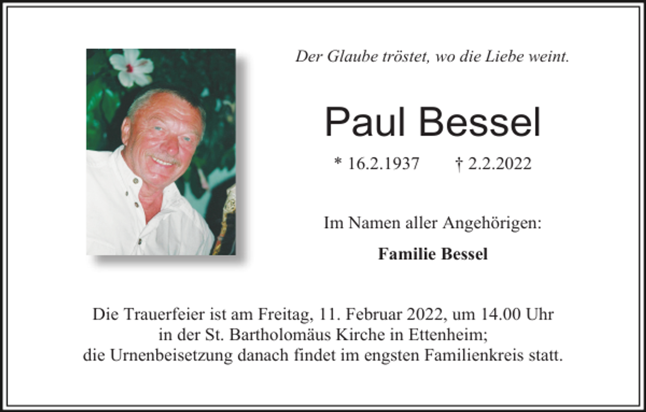 <p>Der Glaube tröstet, wo die Liebe weint.</p><p>Paul Bessel<br />* 16.2.1937</p><p>† 2.2.2022</p><p>Im Namen aller Angehörigen:<br />Familie Bessel</p><p>Die Trauerfeier ist am Freitag, 11. Februar 2022, um 14.00 Uhr<br />in der St. Bartholomäus Kirche in Ettenheim;<br />die Urnenbeisetzung danach findet im engsten Familienkreis statt.</p>