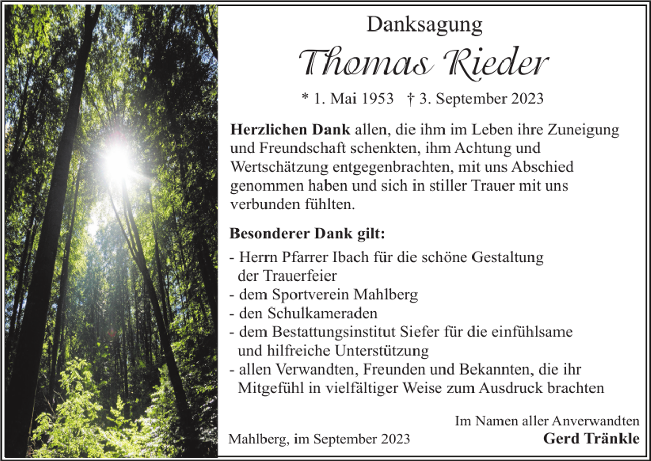 <p>Danksagung</p><p>Thomas Rieder<br />* 1. Mai 1953 † 3. September 2023<br />Herzlichen Dank allen, die ihm im Leben ihre Zuneigung<br />und Freundschaft schenkten, ihm Achtung und<br />Wertschätzung entgegenbrachten, mit uns Abschied<br />genommen haben und sich in stiller Trauer mit uns<br />verbunden fühlten.<br />Besonderer Dank gilt:<br />- Herrn Pfarrer Ibach für die schöne Gestaltung<br />der Trauerfeier<br />- dem Sportverein Mahlberg<br />- den Schulkameraden<br />- dem Bestattungsinstitut Siefer für die einfühlsame<br />und hilfreiche Unterstützung<br />- allen Verwandten, Freunden und Bekannten, die ihr<br />Mitgefühl in vielfältiger Weise zum Ausdruck brachten<br />Im Namen aller Anverwandten<br />Mahlberg, im September 2023</p><p>Gerd Tränkle</p>