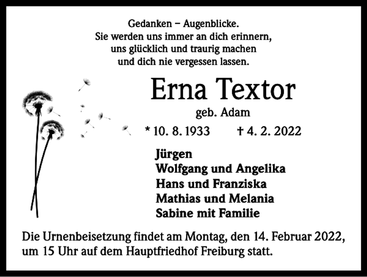 <p>Gedanken – Augenblicke.<br />Sie werden uns immer an dich erinnern,<br />uns glücklich und traurig machen<br />und dich nie vergessen lassen.</p><p>Erna Textor</p><p>geb. Adam<br />* 10. 8. 1933 † 4. 2. 2022<br />Jürgen<br />Wolfgang und Angelika<br />Hans und Franziska<br />Mathias und Melania<br />Sabine mit Familie<br />Die Urnenbeisetzung findet am Montag, den 14. Februar 2022,<br />um 15 Uhr auf dem Hauptfriedhof Freiburg statt.</p>