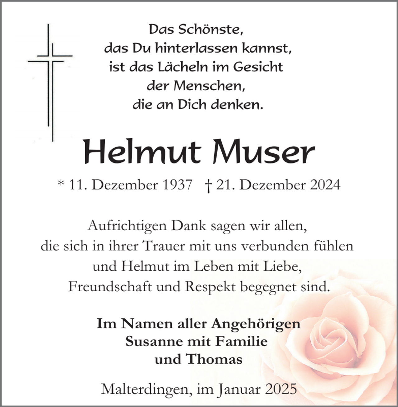 <p>Das Schönste,<br />das Du hinterlassen kannst,<br />ist das Lächeln im Gesicht<br />der Menschen,<br />die an Dich denken.</p><p>Helmut Muser<br />* 11. Dezember 1937 † 21. Dezember 2024<br />Aufrichtigen Dank sagen wir allen,<br />die sich in ihrer Trauer mit uns verbunden fühlen<br />und Helmut im Leben mit Liebe,<br />Freundschaft und Respekt begegnet sind.<br />Im Namen aller Angehörigen<br />Susanne mit Familie<br />und Thomas</p><p>Malterdingen, im Januar 2025</p>
