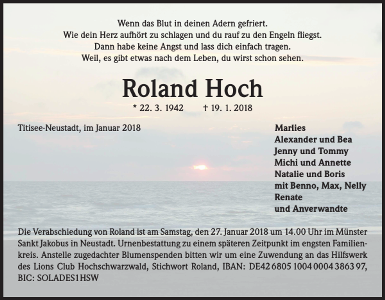 <p>Wenn das Blut in deinen Adern gefriert.<br />Wie dein Herz aufhört zu schlagen und du rauf zu den Engeln fliegst.<br />Dann habe keine Angst und lass dich einfach tragen.<br />Weil, es gibt etwas nach dem Leben, du wirst schon sehen.</p><p>Roland Hoch<br />* 22. 3. 1942 † 19. 1. 2018</p><p>Titisee-Neustadt, im Januar 2018</p><p>Marlies<br />Alexander und Bea<br />Jenny und Tommy<br />Michi und Annette<br />Natalie und Boris<br />mit Benno, Max, Nelly<br />Renate<br />und Anverwandte</p><p>Die Verabschiedung von Roland ist am Samstag, den 27. Januar 2018 um 14.00 Uhr im Münster<br />Sankt Jakobus in Neustadt. Urnenbestattung zu einem späteren Zeitpunkt im engsten Familienkreis. Anstelle zugedachter Blumenspenden bitten wir um eine Zuwendung an das Hilfswerk<br />des Lions Club Hochschwarzwald, Stichwort Roland, IBAN: DE42 6805 1004 0004 3863 97,<br />BIC: SOLADES1HSW</p>