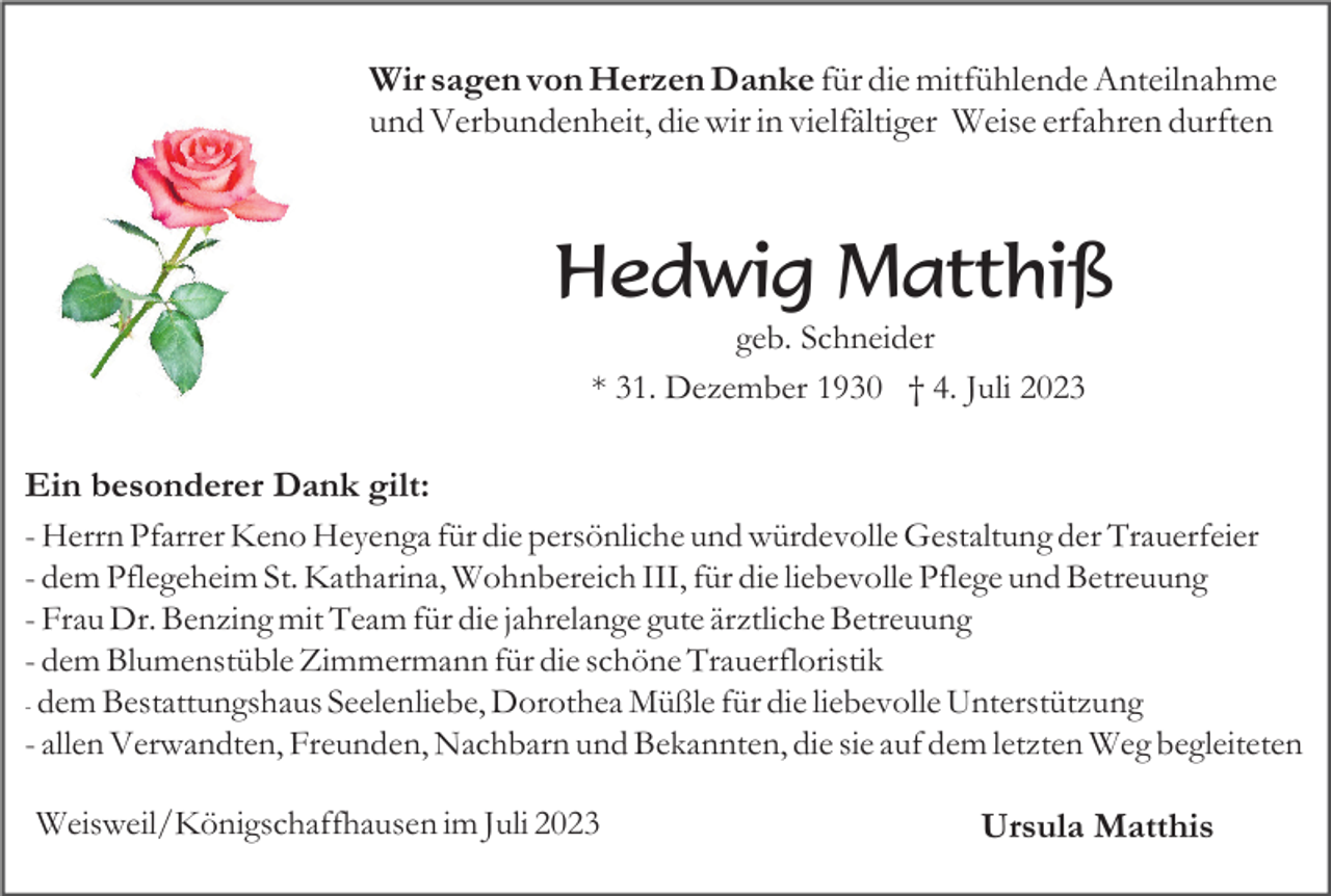 <p>Wir sagen von Herzen Danke für die mitfühlende Anteilnahme<br />und Verbundenheit, die wir in vielfältiger Weise erfahren durften</p><p>Hedwig Matthiß<br />geb. Schneider<br />* 31. Dezember 1930 † 4. Juli 2023</p><p>Ein besonderer Dank gilt:<br />- Herrn Pfarrer Keno Heyenga für die persönliche und würdevolle Gestaltung der Trauerfeier<br />- dem Pflegeheim St. Katharina, Wohnbereich III, für die liebevolle Pflege und Betreuung<br />- Frau Dr. Benzing mit Team für die jahrelange gute ärztliche Betreuung<br />- dem Blumenstüble Zimmermann für die schöne Trauerfloristik<br />- dem Bestattungshaus Seelenliebe, Dorothea Müßle für die liebevolle Unterstützung<br />- allen Verwandten, Freunden, Nachbarn und Bekannten, die sie auf dem letzten Weg begleiteten<br />Weisweil/Königschaffhausen im Juli 2023</p><p>Ursula Matthis</p>