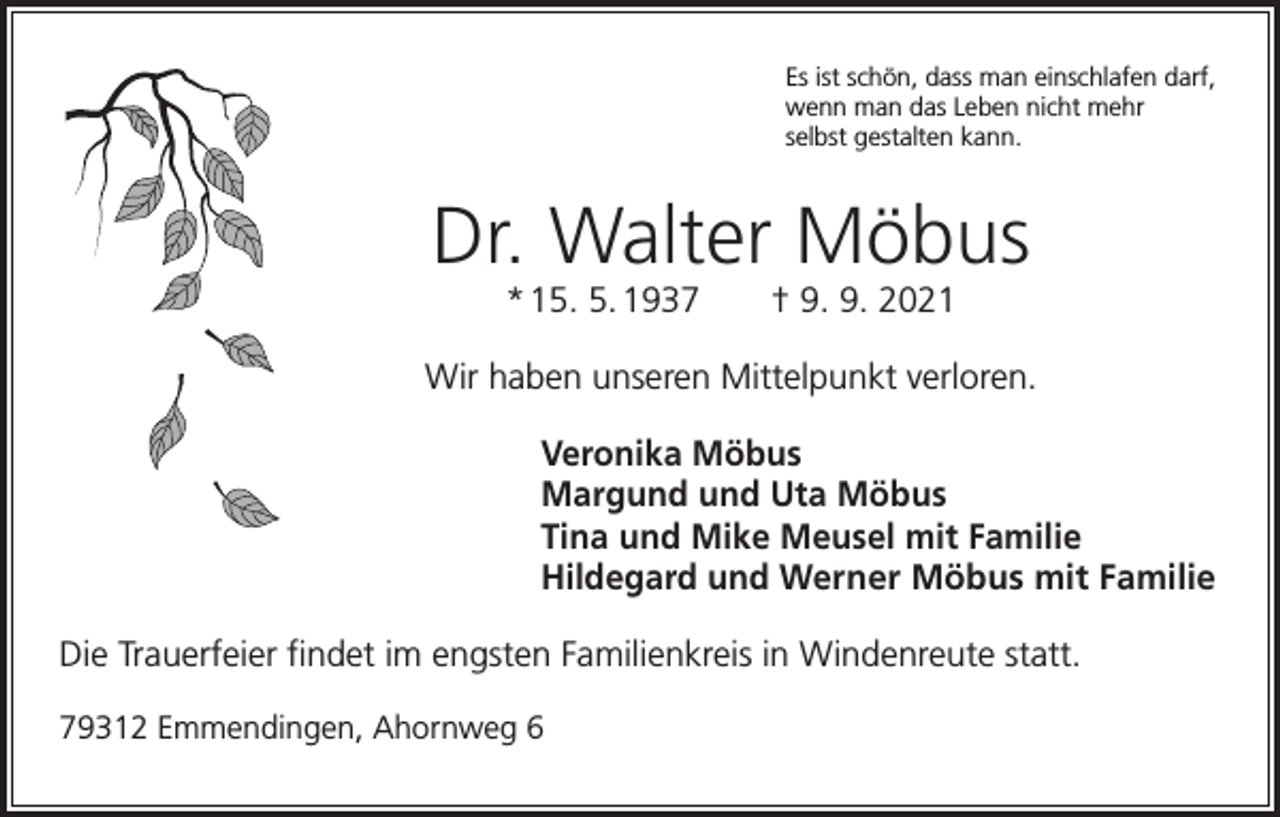 <p>Es ist schön, dass man einschlafen darf,<br />wenn man das Leben nicht mehr<br />selbst gestalten kann.</p><p>Dr. Walter Möbus<br />* 15. 5. 1937 † 9. 9. 2021<br />Wir haben unseren Mittelpunkt verloren.<br />Veronika Möbus<br />Margund und Uta Möbus<br />Tina und Mike Meusel mit Familie<br />Hildegard und Werner Möbus mit Familie<br />Die Trauerfeier findet im engsten Familienkreis in Windenreute statt.<br />79312 Emmendingen, Ahornweg 6</p>