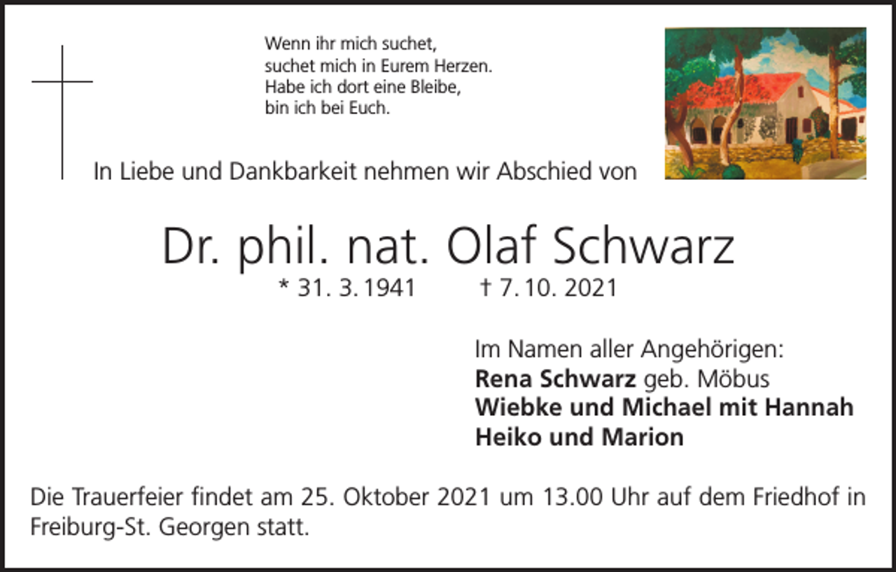 <p>Wenn ihr mich suchet,<br />suchet mich in Eurem Herzen.<br />Habe ich dort eine Bleibe,<br />bin ich bei Euch.</p><p>In Liebe und Dankbarkeit nehmen wir Abschied von</p><p>Dr. phil. nat. Olaf Schwarz<br />* 31. 3. 1941</p><p>† 7. 10. 2021<br />Im Namen aller Angehörigen:<br />Rena Schwarz geb. Möbus<br />Wiebke und Michael mit Hannah<br />Heiko und Marion</p><p>Die Trauerfeier findet am 25. Oktober 2021 um 13.00 Uhr auf dem Friedhof in<br />Freiburg-St. Georgen statt.</p>