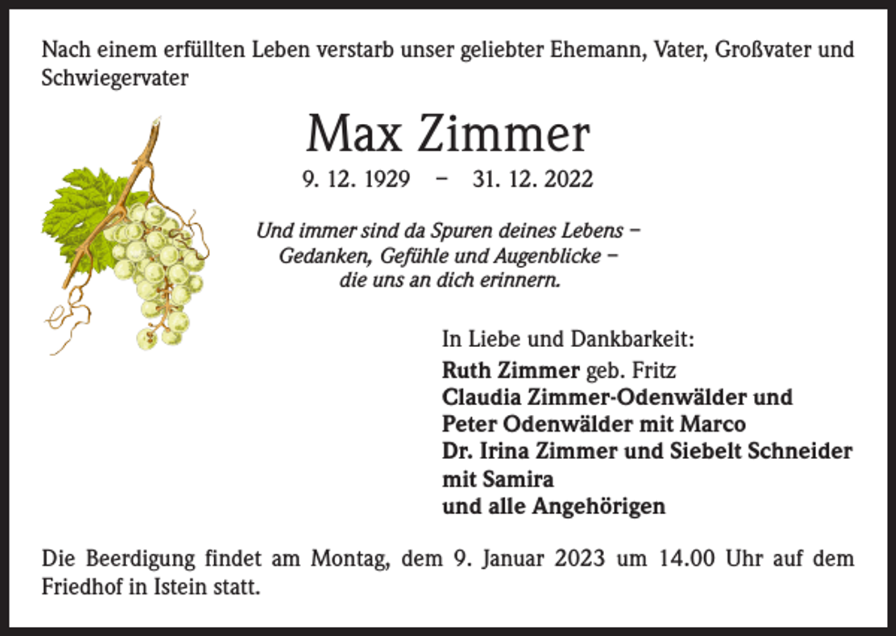 <p>Nach einem erfüllten Leben verstarb unser geliebter Ehemann, Vater, Großvater und<br />Schwiegervater</p><p>Max Zimmer</p><p>9. 12. 1929 – 31. 12. 2022<br />Und immer sind da Spuren deines Lebens –<br />Gedanken, Gefühle und Augenblicke –<br />die uns an dich erinnern.</p><p>In Liebe und Dankbarkeit:<br />Ruth Zimmer geb. Fritz<br />Claudia Zimmer-Odenwälder und<br />Peter Odenwälder mit Marco<br />Dr. Irina Zimmer und Siebelt Schneider<br />mit Samira<br />und alle Angehörigen<br />Die Beerdigung findet am Montag, dem 9. Januar 2023 um 14.00 Uhr auf dem<br />­Friedhof in Istein statt.</p>