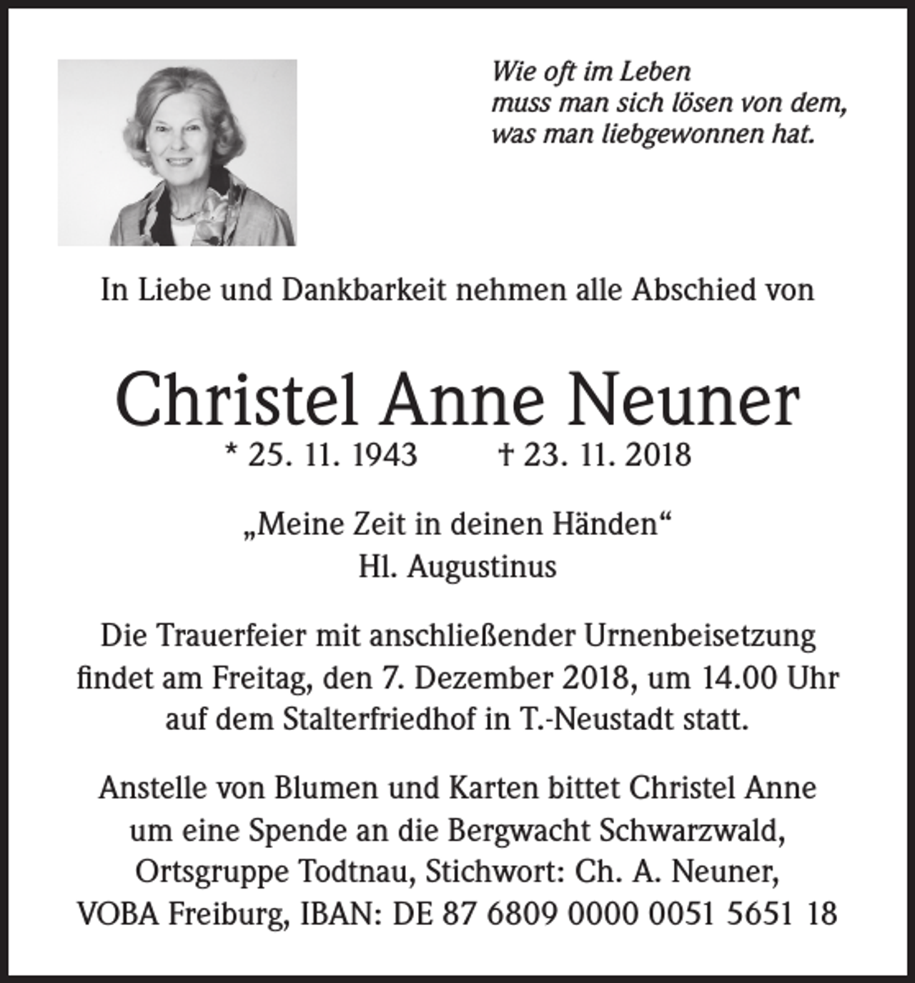 <p>Wie oft im Leben<br />muss man sich lösen von dem,<br />was man liebgewonnen hat.</p><p>In Liebe und Dankbarkeit nehmen alle Abschied von</p><p>Christel Anne Neuner<br />* 25. 11. 1943</p><p>† 23. 11. 2018</p><p>„Meine Zeit in deinen Händen“<br />Hl. Augustinus<br />Die Trauerfeier mit anschließender Urnenbeisetzung<br />findet am Freitag, den 7. Dezember 2018, um 14.00 Uhr<br />auf dem Stalterfriedhof in T.-Neustadt statt.<br />Anstelle von Blumen und Karten bittet Christel Anne<br />um eine Spende an die Bergwacht Schwarzwald,<br />Ortsgruppe Todtnau, Stichwort: Ch. A. Neuner,<br />VOBA Freiburg, IBAN: DE 87 6809 0051 5658</p>