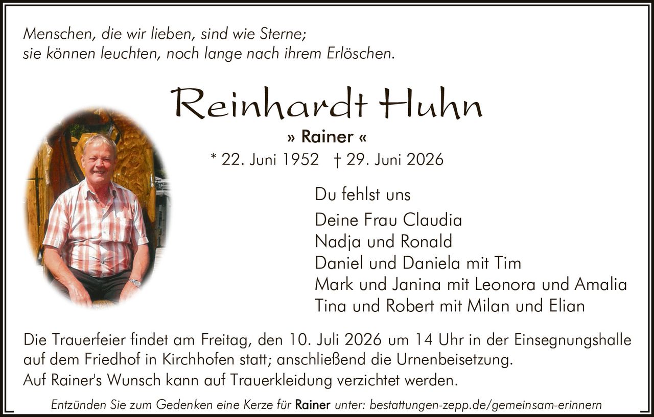 <p><i>Menschen, die wir lieben, sind wie Sterne;<br/>sie können leuchten, noch lange nach ihrem Erlöschen.</i></p>

<p><strong>Reinhardt Huhn<br/>» Rainer «<br/>* 22. Juni 1952 † 29. Juni 2026</strong></p>

<p>Du fehlst uns<br/>Deine Frau Claudia<br/>Nadja und Ronald<br/>Daniel und Daniela mit Tim<br/>Mark und Janina mit Leonora und Amalia<br/>Tina und Robert mit Milan und Elian</p>

<p>Die Trauerfeier findet am Freitag, den 10. Juli 2026 um 14 Uhr in der Einsegnungshalle auf dem Friedhof in Kirchhofen statt; anschließend die Urnenbeisetzung.<br/>Auf Rainer's Wunsch kann auf Trauerkleidung verzichtet werden.</p>

<p>Entzünden Sie zum Gedenken eine Kerze für <strong>Rainer</strong> unter: bestattungen-zepp.de/gemeinsam-erinnern</p>