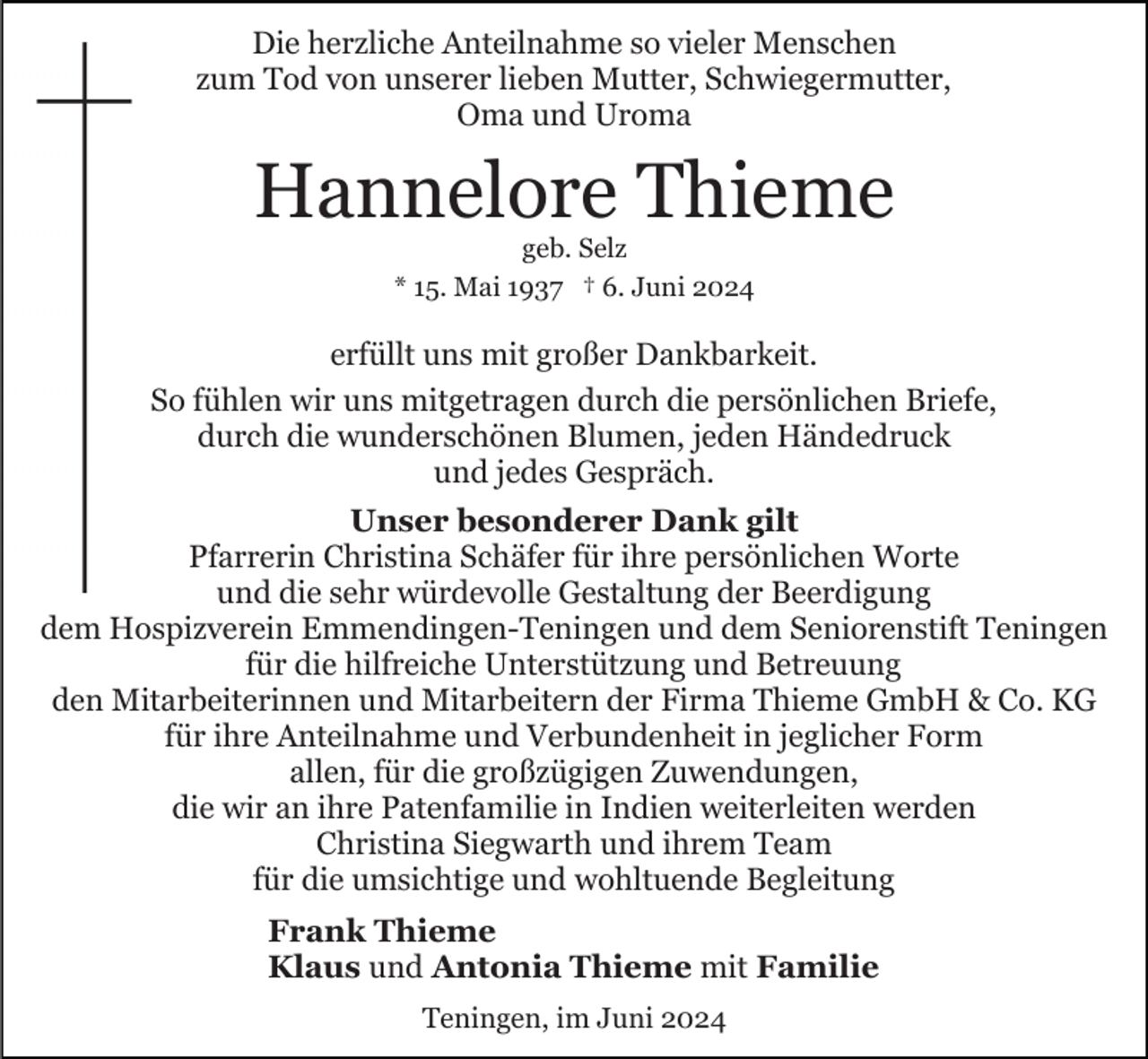 <p>Die herzliche Anteilnahme so vieler Menschen<br />zum Tod von unserer lieben Mutter, Schwiegermutter,<br />Oma und Uroma</p><p>Hannelore Thieme<br />geb. Selz<br />* 15. Mai 1937 † 6. Juni 2024</p><p>erfüllt uns mit großer Dankbarkeit.<br />So fühlen wir uns mitgetragen durch die persönlichen Briefe,<br />durch die wunderschönen Blumen, jeden Händedruck<br />und jedes Gespräch.<br />Unser besonderer Dank gilt<br />Pfarrerin Christina Schäfer für ihre persönlichen Worte<br />und die sehr würdevolle Gestaltung der Beerdigung<br />dem Hospizverein Emmendingen-Teningen und dem Seniorenstift Teningen<br />für die hilfreiche Unterstützung und Betreuung<br />den Mitarbeiterinnen und Mitarbeitern der Firma Thieme GmbH &amp; Co. KG<br />für ihre Anteilnahme und Verbundenheit in jeglicher Form<br />allen, für die großzügigen Zuwendungen,<br />die wir an ihre Patenfamilie in Indien weiterleiten werden<br />Christina Siegwarth und ihrem Team<br />für die umsichtige und wohltuende Begleitung<br />Frank Thieme<br />Klaus und Antonia Thieme mit Familie<br />Teningen, im Juni 2024</p>