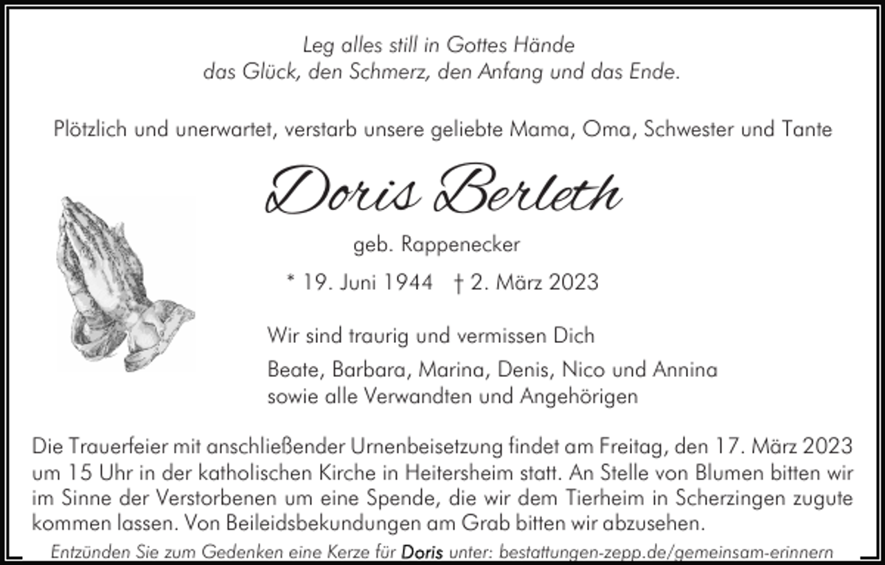 <p>Leg alles still in Gottes Hände<br />das Glück, den Schmerz, den Anfang und das Ende.<br />Plötzlich und unerwartet, verstarb unsere geliebte Mama, Oma, Schwester und Tante</p><p>Doris Berleth<br />geb. Rappenecker</p><p>* 19. Juni 1944 † 2. März 2023<br />Wir sind traurig und vermissen Dich<br />Beate, Barbara, Marina, Denis, Nico und Annina<br />sowie alle Verwandten und Angehörigen<br />Die Trauerfeier mit anschließender Urnenbeisetzung findet am Freitag, den 17. März 2023<br />um 15 Uhr in der katholischen Kirche in Heitersheim statt. An Stelle von Blumen bitten wir<br />im Sinne der Verstorbenen um eine Spende, die wir dem Tierheim in Scherzingen zugute<br />kommen lassen. Von Beileidsbekundungen am Grab bitten wir abzusehen.<br />Entzünden Sie zum Gedenken eine Kerze für</p><p>unter: bestattungen-zepp.de/gemeinsam-erinnern</p>