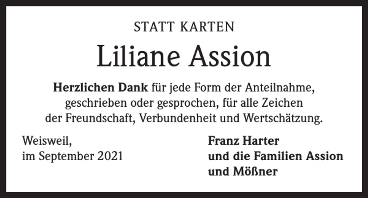 <p>STATT KARTEN</p><p>Liliane Assion<br />Herzlichen Dank für jede Form der Anteilnahme,<br />geschrieben oder gesprochen, für alle Zeichen<br />der Freundschaft, Verbundenheit und Wertschätzung.<br />Weisweil,<br />im September 2021</p><p>Franz Harter<br />und die Familien Assion<br />und Mößner</p>