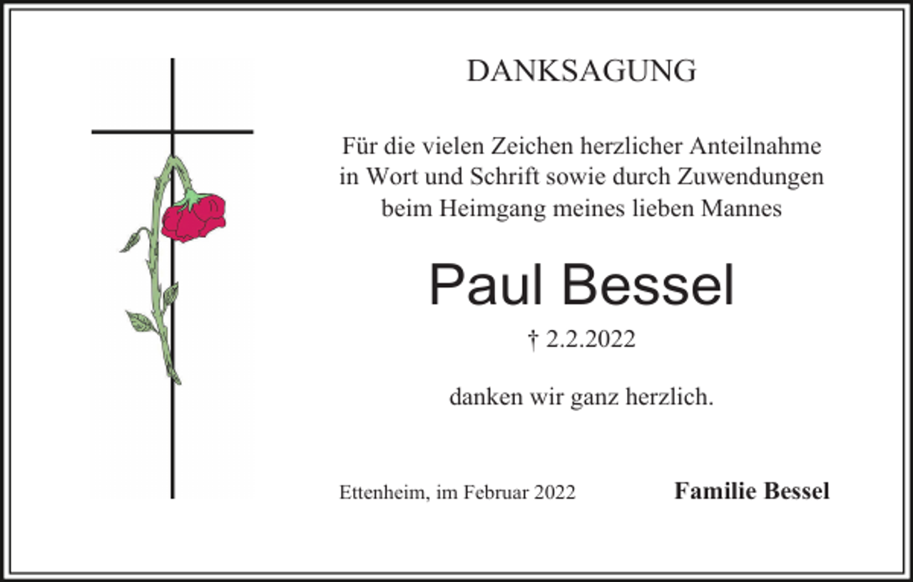 <p>DANKSAGUNG<br />Für die vielen Zeichen herzlicher Anteilnahme<br />in Wort und Schrift sowie durch Zuwendungen<br />beim Heimgang meines lieben Mannes</p><p>Paul Bessel<br />† 2.2.2022<br />danken wir ganz herzlich.</p><p>Ettenheim, im Februar 2022</p><p>Familie Bessel</p>
