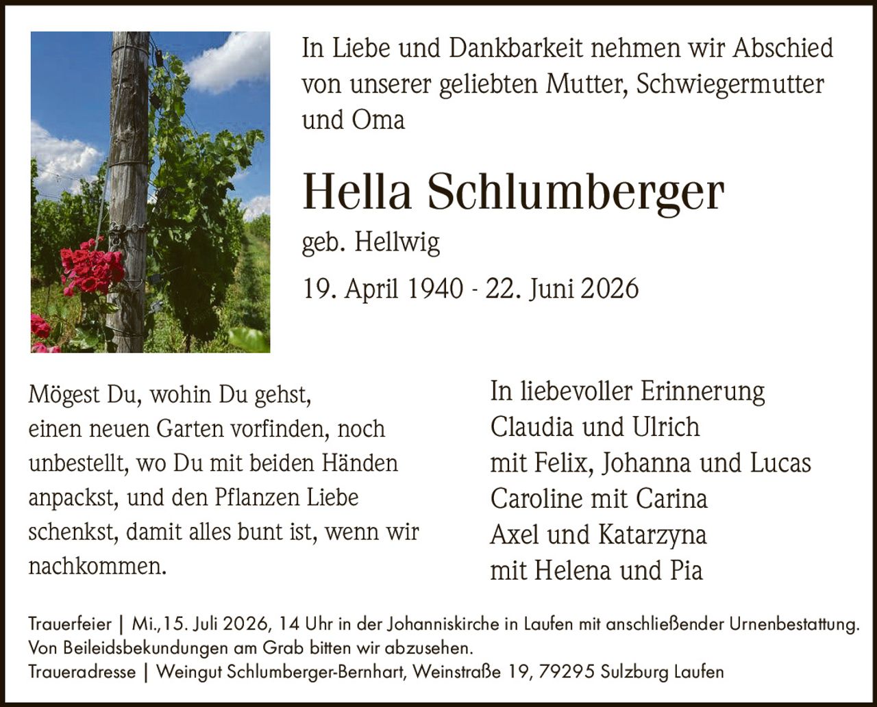 <p><i>geb. Hellwig</i></p>

<p><strong>Hella Schlumberger</strong><br>
19. April 1940 - 22. Juni 2026</p>

<p>In Liebe und Dankbarkeit nehmen wir Abschied<br>
von unserer geliebten Mutter, Schwiegermutter<br>
und Oma</p>

<p><i>In liebevoller Erinnerung</i><br>
Claudia und Ulrich<br>
mit Felix, Johanna und Lucas<br>
Caroline mit Carina<br>
Axel und Katarzyna<br>
mit Helena und Pia</p>

<p><strong>Trauerfeier</strong> | Mi., 15. Juli 2026, 14 Uhr in der Johanniskirche in Laufen mit anschließender Urnenbestattung.<br>
Von Beileidsbekundungen am Grab bitten wir abzusehen.</p>

<p><strong>Traueradresse</strong> | Weingut Schlumberger-Bernhart, Weinstraße 19, 79295 Sulzburg Laufen</p>

<p>Mögest Du, wohin Du gehst,<br>
einen neuen Garten vorfinden, noch<br>
unbestellt, wo Du mit beiden Händen<br>
anpackst, und den Pflanzen Liebe<br>
schenkst, damit alles bunt ist, wenn wir<br>
nachkommen.</p>
