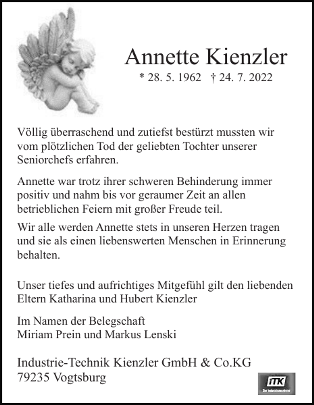 <p>Annette Kienzler<br />* 28. 5. 1962 † 24. 7. 2022</p><p>Völlig überraschend und zutiefst bestürzt mussten wir<br />vom plötzlichen Tod der geliebten Tochter unserer<br />Seniorchefs erfahren.<br />Annette war trotz ihrer schweren Behinderung immer<br />positiv und nahm bis vor geraumer Zeit an allen<br />betrieblichen Feiern mit großer Freude teil.<br />Wir alle werden Annette stets in unseren Herzen tragen<br />und sie als einen liebenswerten Menschen in Erinnerung<br />behalten.<br />Unser tiefes und aufrichtiges Mitgefühl gilt den liebenden<br />Eltern Katharina und Hubert Kienzler<br />Im Namen der Belegschaft<br />Miriam Prein und Markus Lenski</p><p>Industrie-Technik Kienzler GmbH &amp; Co.KG<br />79235 Vogtsburg</p>