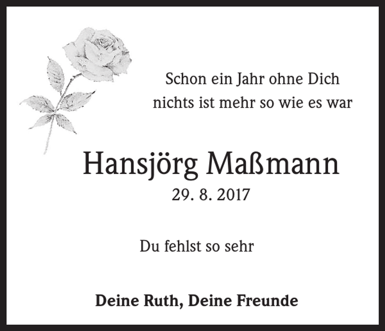 <p>Schon ein Jahr ohne Dich<br />nichts ist mehr so wie es war</p><p>Hansjörg Maßmann<br />29. 8. 2017<br />Du fehlst so sehr<br />Deine Ruth, Deine Freunde</p>